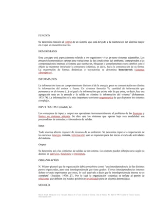 FUNCION
Se denomina función al output de un sistema que está dirigido a la mantención del sistema mayor
en el que se encuentra inscrito.
HOMEOSTASIS
Este concepto está especialmente referido a los organismos vivos en tanto sistemas adaptables. Los
procesos homeostáticos operan ante variaciones de las condiciones del ambiente, corresponden a las
compensaciones internas al sistema que sustituyen, bloquean o complementan estos cambios con el
objeto de mantener invariante la estructura sistémica, es decir, hacia la conservación de su forma.
La mantención de formas dinámicas o trayectorias se denomina homeorrosis (sistemas
cibernéticos).
INFORMACION
La información tiene un comportamiento distinto al de la energía, pues su comunicación no elimina
la información del emisor o fuente. En términos formales "la cantidad de información que
permanece en el sistema (...) es igual a la información que existe más la que entra, es decir, hay una
agregación neta en la entrada y la salida no elimina la información del sistema" (Johannsen.
1975:78). La información es la más importante corriente negentrópica de que disponen los sistemas
complejos.
INPUT / OUTPUT (modelo de)
Los conceptos de input y output nos aproximan instrumentalmente al problema de las fronteras y
límites en sistemas abiertos. Se dice que los sistemas que operan bajo esta modalidad son
procesadores de entradas y elaboradores de salidas.
Input
Todo sistema abierto requiere de recursos de su ambiente. Se denomina input a la importación de
los recursos (energía, materia, información) que se requieren para dar inicio al ciclo de actividades
del sistema.
Output
Se denomina así a las corrientes de salidas de un sistema. Los outputs pueden diferenciarse según su
destino en servicios, funciones y retroinputs.
ORGANIZACIÓN
N. Wiener planteó que la organización debía concebirse como "una interdependencia de las distintas
partes organizadas, pero una interdependencia que tiene grados. Ciertas interdependencias internas
deben ser más importantes que otras, lo cual equivale a decir que la interdependencia interna no es
completa" (Buckley. 1970:127). Por lo cual la organización sistémica se refiere al patrón de
relaciones que definen los estados posibles (variabilidad) para un sistema determinado.
MODELO

Marcelo Arnold. Introducción a los Conceptos Básicos de la Teoría General de Sistemas. Cinta de Moebio. Nº3. Abril de 1998. Facultad de Ciencias Sociales.
Universidad de Chile.

 