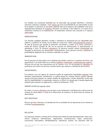 Los modelos son constructos diseñados por un observador que persigue identificar y mensurar
relaciones sistémicas complejas. Todo sistema real tiene la posibilidad de ser representado en más
de un modelo. La decisión, en este punto, depende tanto de los objetivos del modelador como de su
capacidad para distinguir las relaciones relevantes con relación a tales objetivos. La esencia de la
modelística sistémica es la simplificación. El metamodelo sistémico más conocido es el esquema
input-output.
MORFOGENESIS
Los sistemas complejos (humanos, sociales y culturales) se caracterizan por sus capacidades para
elaborar o modificar sus formas con el objeto de conservarse viables (retroalimentación positiva).
Se trata de procesos que apuntan al desarrollo, crecimiento o cambio en la forma, estructura y
estado del sistema. Ejemplo de ello son los procesos de diferenciación, la especialización, el
aprendizaje y otros. En términos cibernéticos, los procesos causales mutuos (circularidad) que
aumentan la desviación son denominados morfogenéticos. Estos procesos activan y potencian la
posibilidad de adaptación de los sistemas a ambientes en cambio.
MORFOSTASIS
Son los procesos de intercambio con el ambiente que tienden a preservar o mantener una forma, una
organización o un estado dado de un sistema (equilibrio, homeostasis, retroalimentación negativa).
Procesos de este tipo son característicos de los sistemas vivos. En una perspectiva cibernética, la
morfostasis nos remite a los procesos causales mutuos que reducen o controlan las desviaciones.
NEGENTROPIA
Los sistemas vivos son capaces de conservar estados de organización improbables (entropía). Este
fenómeno aparentemente contradictorio se explica porque los sistemas abiertos pueden importar
energía extra para mantener sus estados estables de organización e incluso desarrollar niveles más
altos de improbabilidad. La negentropía, entonces, se refiere a la energía que el sistema importa del
ambiente para mantener su organización y sobrevivir (Johannsen. 1975).
OBSERVACION (de segundo orden)
Se refiere a la nueva cibernética que incorpora como fundamento el problema de la observación de
sistemas de observadores: se pasa de la observación de sistemas a la observación de sistemas de
observadores.
RECURSIVIDAD
Proceso que hace referencia a la introducción de los resultados de las operaciones de un sistema en
él mismo (retroalimentación).

RELACION
Las relaciones internas y externas de los sistemas han tomado diversas denominaciones. Entre otras:
efectos recíprocos, interrelaciones, organización, comunicaciones, flujos, prestaciones,
asociaciones, intercambios, interdependencias, coherencias, etcétera. Las relaciones entre los
Marcelo Arnold. Introducción a los Conceptos Básicos de la Teoría General de Sistemas. Cinta de Moebio. Nº3. Abril de 1998. Facultad de Ciencias Sociales.
Universidad de Chile.

 
