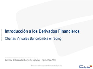 Introducción a los Derivados Financieros
Charlas Virtuales Bancolombia eTrading
Gerencia de Productos Derivados y Divisas – Abril 23 de 2015
Dirección de Productos de Mercado de Capitales
 