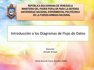 Introducción a los Diagramas de Flujo de Datos
REPÚBLICA BOLIVARIANA DE VENEZUELA
MINISTERIO DEL PODER POPULAR PARA LA DEFENSA
UNIVERSIDAD NACIONAL EXPERIMENTAL POLITÉCNICA
DE LA FUERZA ARMADA NACIONAL
Docente:
Amado Arcaya
Santa Ana de Coro, Octubre 2020
 