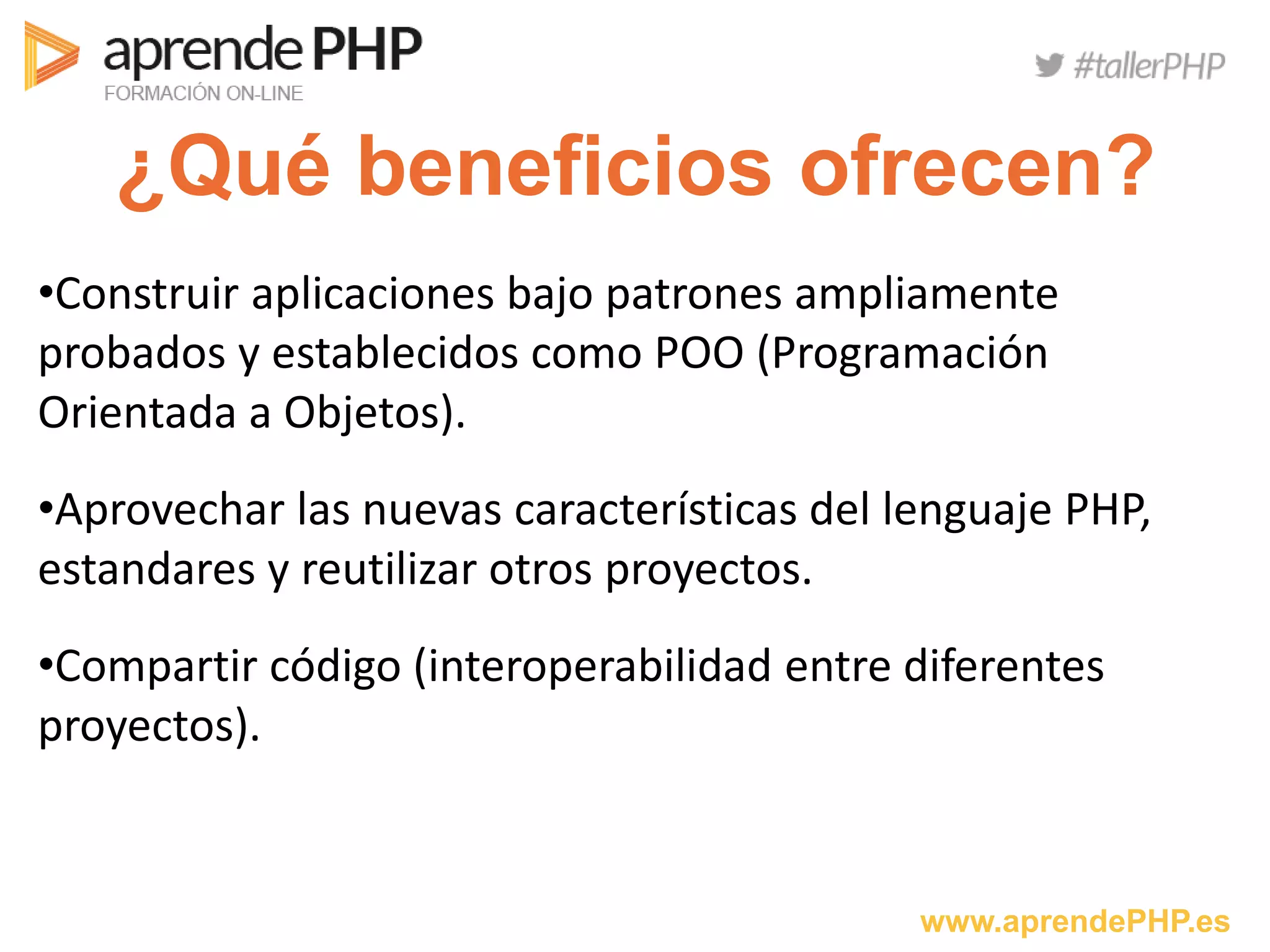 www.aprendePHP.es
¿Qué beneficios ofrecen?
•Construir aplicaciones bajo patrones ampliamente
probados y establecidos como POO (Programación
Orientada a Objetos).
•Aprovechar las nuevas características del lenguaje PHP,
estandares y reutilizar otros proyectos.
•Compartir código (interoperabilidad entre diferentes
proyectos).
 
