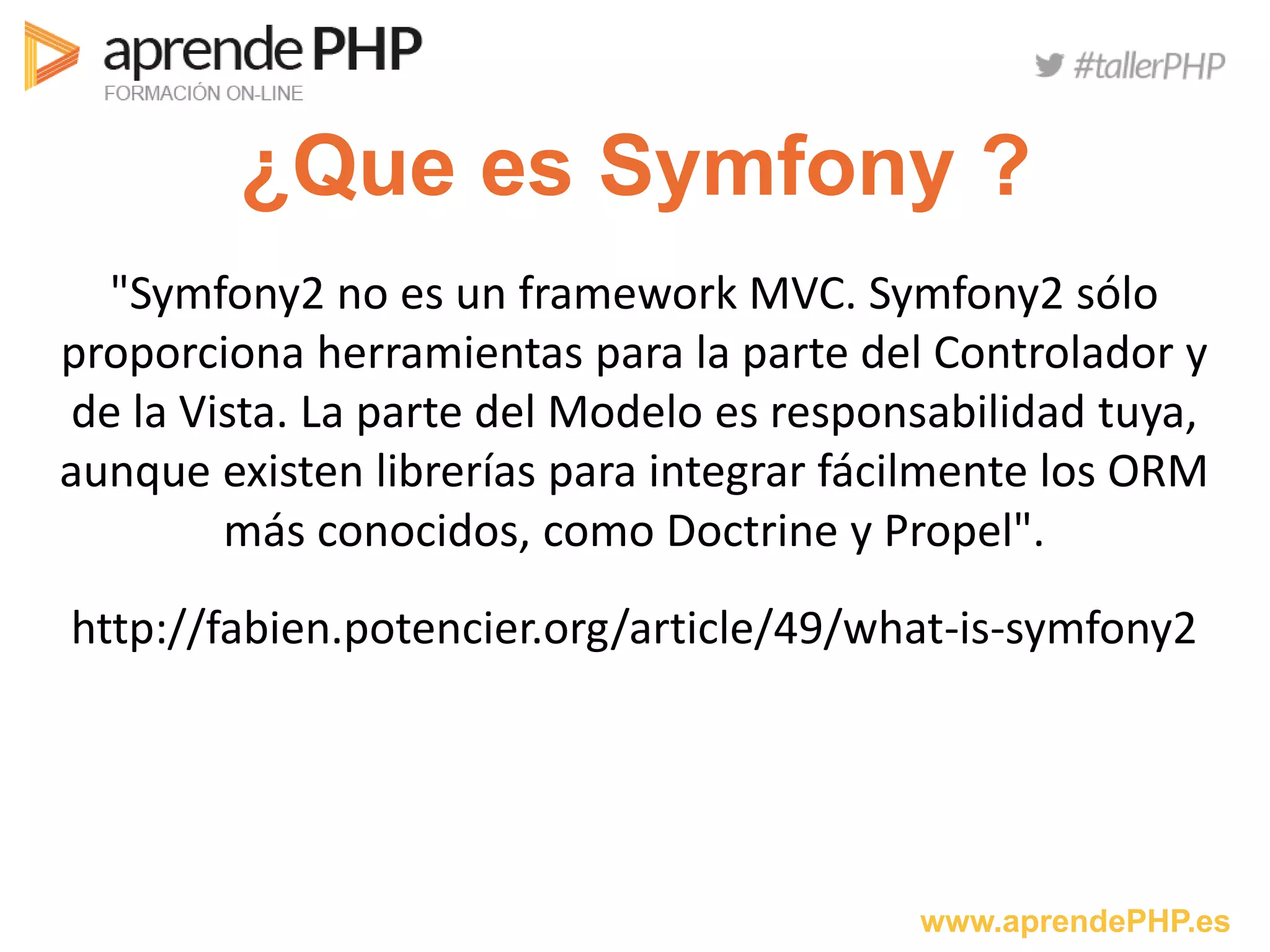 www.aprendePHP.es
¿Que es Symfony ?
"Symfony2 no es un framework MVC. Symfony2 sólo
proporciona herramientas para la parte del Controlador y
de la Vista. La parte del Modelo es responsabilidad tuya,
aunque existen librerías para integrar fácilmente los ORM
más conocidos, como Doctrine y Propel".
http://fabien.potencier.org/article/49/what-is-symfony2
 