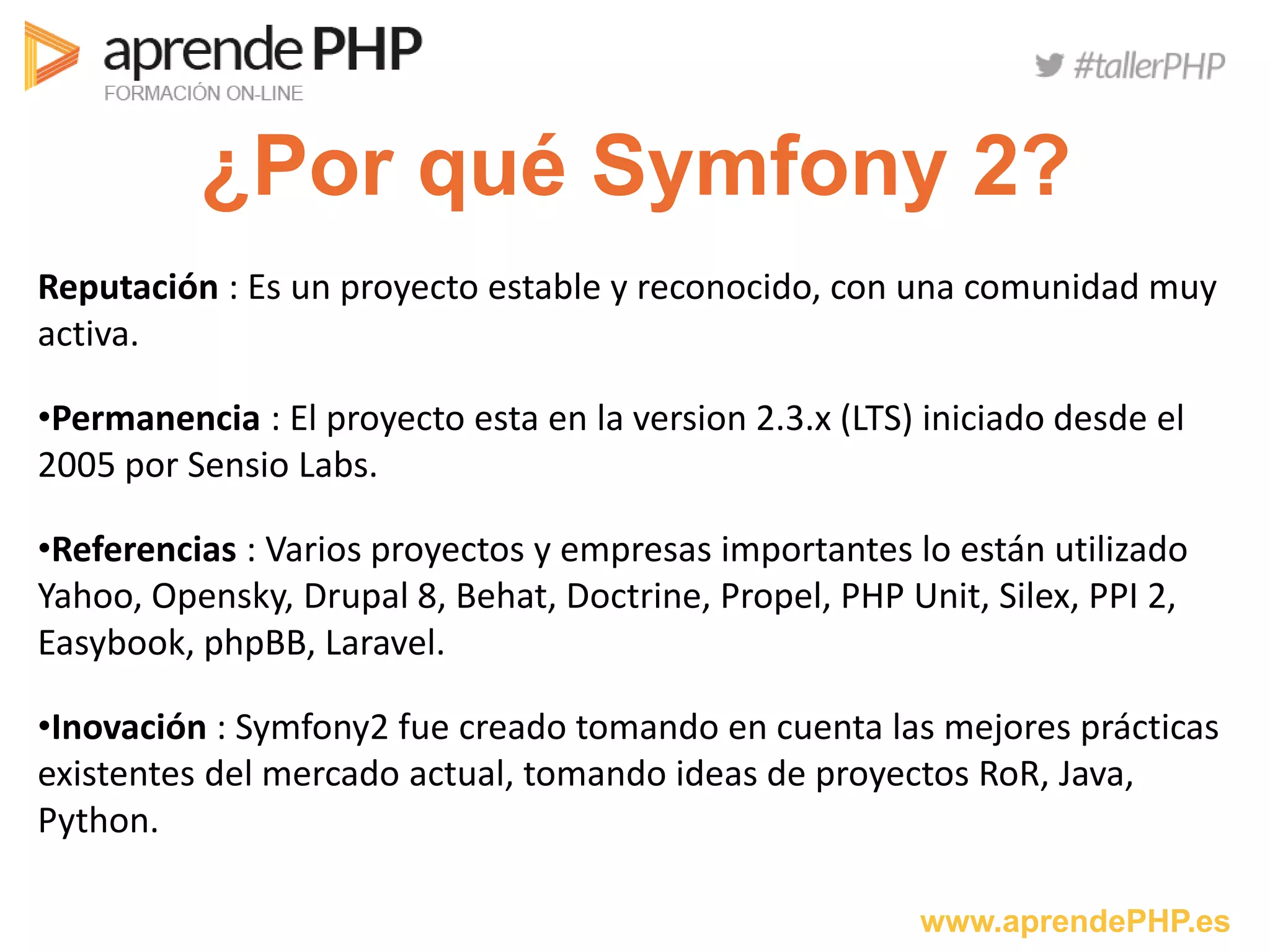 www.aprendePHP.es
¿Por qué Symfony 2?
Reputación : Es un proyecto estable y reconocido, con una comunidad muy
activa.
•Permanencia : El proyecto esta en la version 2.3.x (LTS) iniciado desde el
2005 por Sensio Labs.
•Referencias : Varios proyectos y empresas importantes lo están utilizado
Yahoo, Opensky, Drupal 8, Behat, Doctrine, Propel, PHP Unit, Silex, PPI 2,
Easybook, phpBB, Laravel.
•Inovación : Symfony2 fue creado tomando en cuenta las mejores prácticas
existentes del mercado actual, tomando ideas de proyectos RoR, Java,
Python.
 