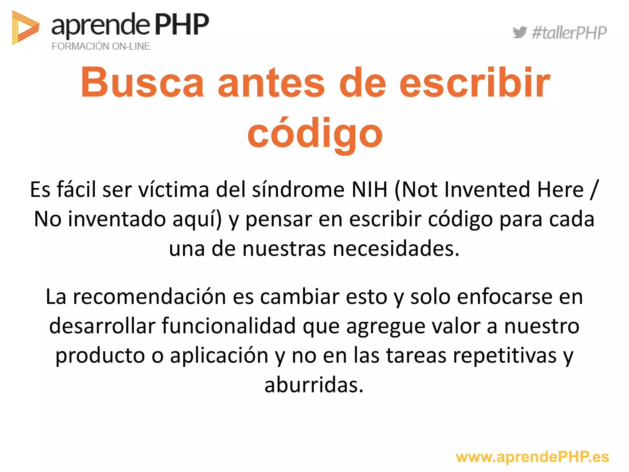 www.aprendePHP.es
Busca antes de escribir
código
Es fácil ser víctima del síndrome NIH (Not Invented Here /
No inventado aquí) y pensar en escribir código para cada
una de nuestras necesidades.
La recomendación es cambiar esto y solo enfocarse en
desarrollar funcionalidad que agregue valor a nuestro
producto o aplicación y no en las tareas repetitivas y
aburridas.
 