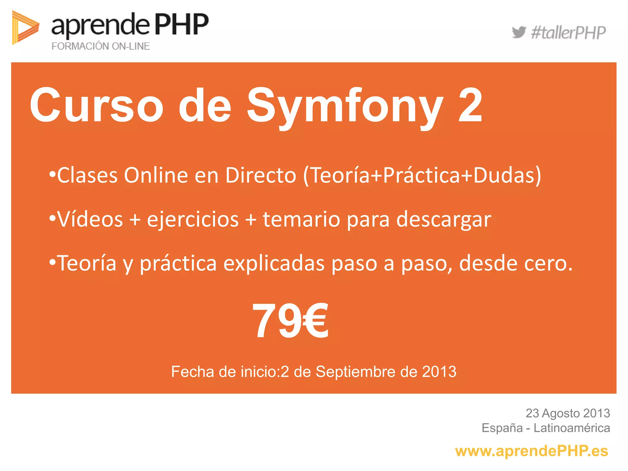 Curso de Symfony 2
www.aprendePHP.es
23 Agosto 2013
España - Latinoamérica
•Clases Online en Directo (Teoría+Práctica+Dudas)
•Vídeos + ejercicios + temario para descargar
•Teoría y práctica explicadas paso a paso, desde cero.
79€
Fecha de inicio:2 de Septiembre de 2013
 