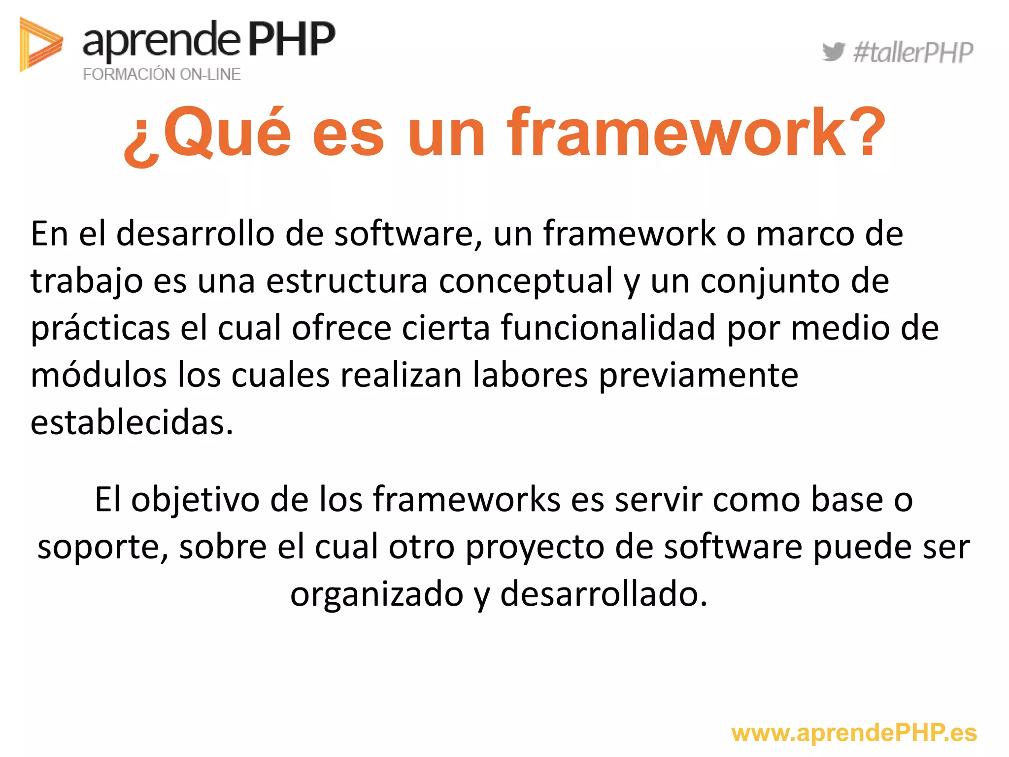 www.aprendePHP.es
¿Qué es un framework?
En el desarrollo de software, un framework o marco de
trabajo es una estructura conceptual y un conjunto de
prácticas el cual ofrece cierta funcionalidad por medio de
módulos los cuales realizan labores previamente
establecidas.
El objetivo de los frameworks es servir como base o
soporte, sobre el cual otro proyecto de software puede ser
organizado y desarrollado.
 