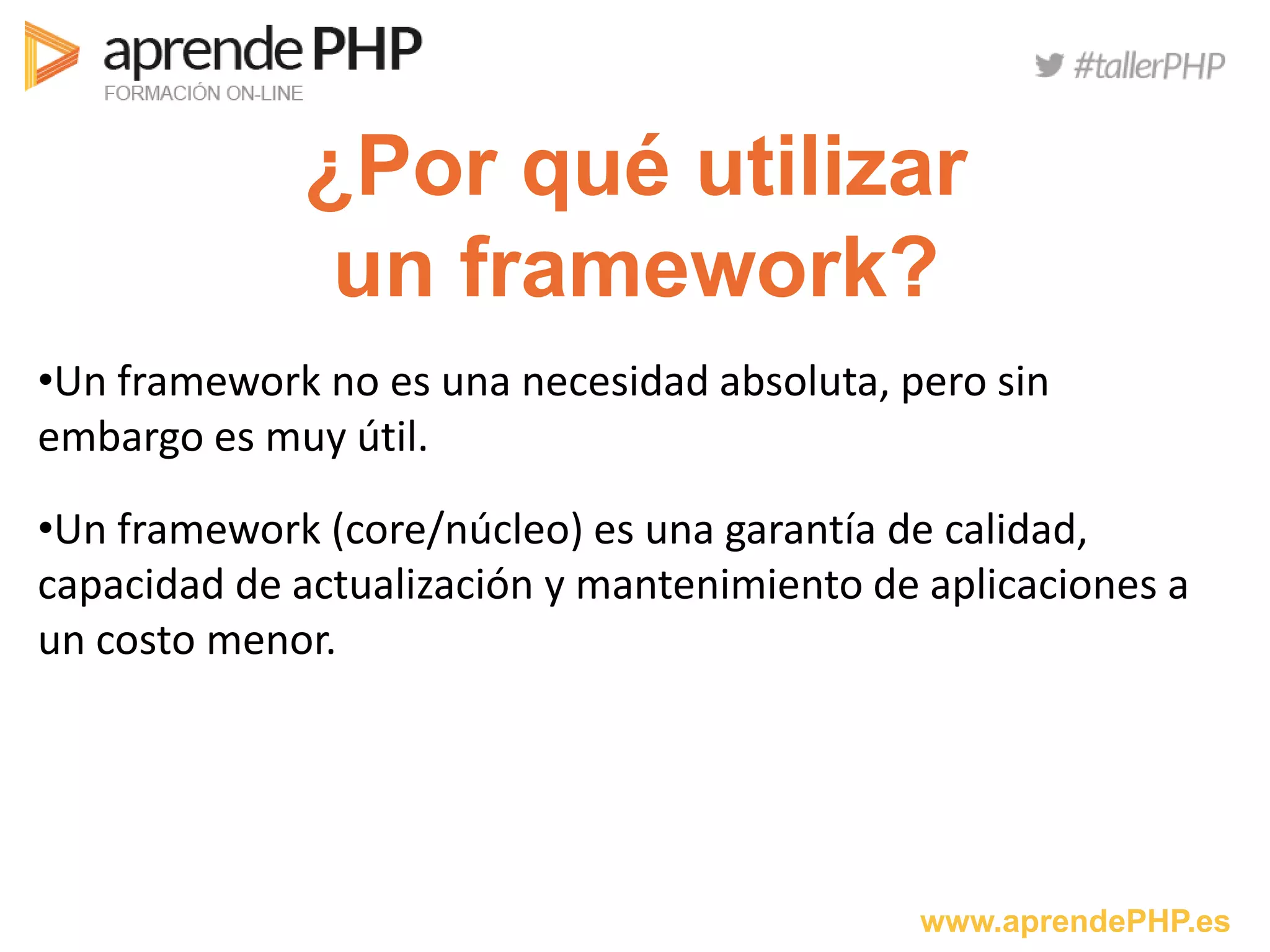 www.aprendePHP.es
¿Por qué utilizar
un framework?
•Un framework no es una necesidad absoluta, pero sin
embargo es muy útil.
•Un framework (core/núcleo) es una garantía de calidad,
capacidad de actualización y mantenimiento de aplicaciones a
un costo menor.
 