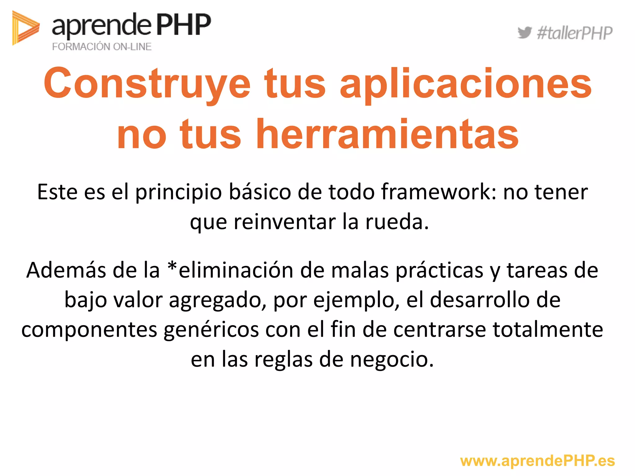 www.aprendePHP.es
Construye tus aplicaciones
no tus herramientas
Este es el principio básico de todo framework: no tener
que reinventar la rueda.
Además de la *eliminación de malas prácticas y tareas de
bajo valor agregado, por ejemplo, el desarrollo de
componentes genéricos con el fin de centrarse totalmente
en las reglas de negocio.
 