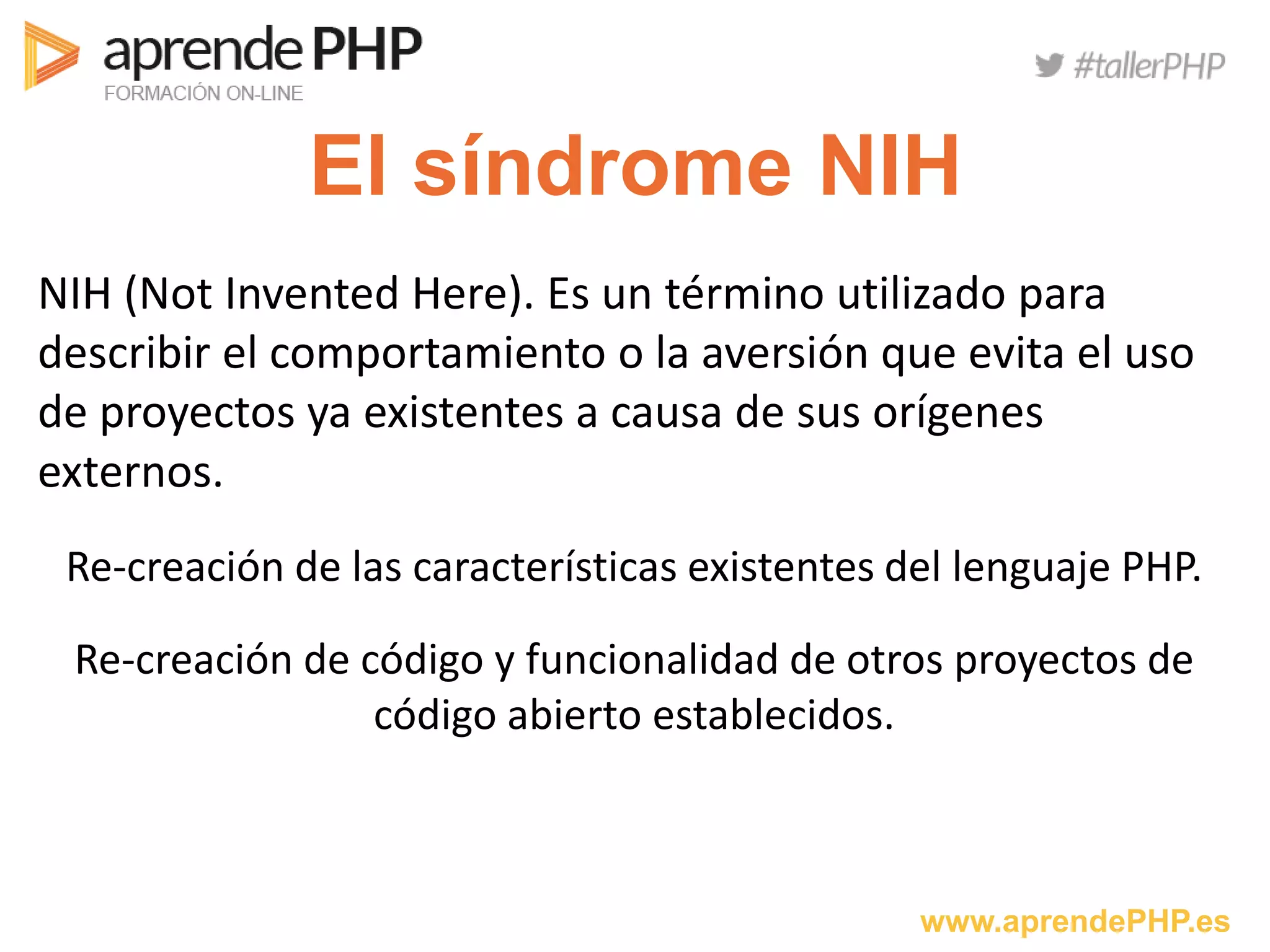 www.aprendePHP.es
El síndrome NIH
NIH (Not Invented Here). Es un término utilizado para
describir el comportamiento o la aversión que evita el uso
de proyectos ya existentes a causa de sus orígenes
externos.
Re-creación de las características existentes del lenguaje PHP.
Re-creación de código y funcionalidad de otros proyectos de
código abierto establecidos.
 