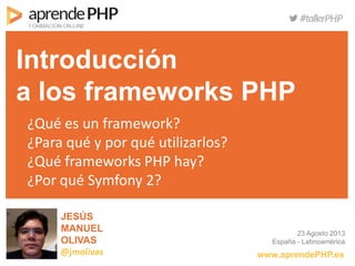 JESÚS
MANUEL
OLIVAS
@jmolivas
Introducción
a los frameworks PHP
¿Qué es un framework?
¿Para qué y por qué utilizarlos?
¿Qué frameworks PHP hay?
¿Por qué Symfony 2?
www.aprendePHP.es
23 Agosto 2013
España - Latinoamérica
 