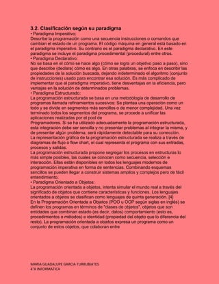 MARIA GUADALUPE GARCIA TURRUBIATES
4°A INFORMATICA
3.2. Clasificación según su paradigma
• Paradigma Imperativo:
Describe la programación como una secuencia instrucciones o comandos que
cambian el estado de un programa. El código máquina en general está basado en
el paradigma imperativo. Su contrario es el paradigma declarativo. En este
paradigma se incluye el paradigma procedimental (procedural) entre otros.
• Paradigma Declarativo:
No se basa en el cómo se hace algo (cómo se logra un objetivo paso a paso), sino
que describe (declara) cómo es algo. En otras palabras, se enfoca en describir las
propiedades de la solución buscada, dejando indeterminado el algoritmo (conjunto
de instrucciones) usado para encontrar esa solución. Es más complicado de
implementar que el paradigma imperativo, tiene desventajas en la eficiencia, pero
ventajas en la solución de determinados problemas.
• Paradigma Estructurado:
La programación estructurada se basa en una metodología de desarrollo de
programas llamada refinamientos sucesivos: Se plantea una operación como un
todo y se divide en segmentos más sencillos o de menor complejidad. Una vez
terminado todos los segmentos del programa, se procede a unificar las
aplicaciones realizadas por el pool de
Programadores. Si se ha utilizado adecuadamente la programación estructurada,
esta integración debe ser sencilla y no presentar problemas al integrar la misma, y
de presentar algún problema, será rápidamente detectable para su corrección.
La representación gráfica de la programación estructurada se realiza a través de
diagramas de flujo o flow chart, el cual representa el programa con sus entradas,
procesos y salidas.
La programación estructurada propone segregar los procesos en estructuras lo
más simple posibles, las cuales se conocen como secuencia, selección e
interacción. Ellas están disponibles en todos los lenguajes modernos de
programación imperativa en forma de sentencias. Combinando esquemas
sencillos se pueden llegar a construir sistemas amplios y complejos pero de fácil
entendimiento.
• Paradigma Orientado a Objetos:
La programación orientada a objetos, intenta simular el mundo real a través del
significado de objetos que contiene características y funciones. Los lenguajes
orientados a objetos se clasifican como lenguajes de quinta generación. [4]
En la Programación Orientada a Objetos (POO u OOP según siglas en inglés) se
definen los programas en términos de "clases de objetos", objetos que son
entidades que combinan estado (es decir, datos) comportamiento (esto es,
procedimientos o métodos) e identidad (propiedad del objeto que lo diferencia del
resto). La programación orientada a objetos expresa un programa como un
conjunto de estos objetos, que colaboran entre
 