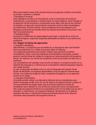 MARIA GUADALUPE GARCIA TURRUBIATES
4°A INFORMATICA
Ellos para realizar tareas. Esto permite hacer los programas módulos más fáciles
de escribir, mantener y reutilizar.
• Paradigma Funcional:
Este paradigma concibe a la computación como la evaluación de funciones
matemáticas y evita declarar y cambiar datos. En otras palabras, hace hincapié en
la aplicación de las funciones y composición entre ellas, más que en los cambios
de estados y la ejecución secuencial de comandos (como lo hace el paradigma
procedimental). Permite resolver ciertos problemas de forma elegante y los
lenguajes puramente funcionales evitan los efectos secundarios comunes en otro
tipo de programaciones.
• Paradigma lógico:
Se basa en la definición de reglas lógicas para luego, a través de un motor de
inferencias lógicas, responder preguntas planteadas al sistema y así resolver los
problemas.
3.3. Según la forma de ejecución
• Lenguajes compilados:
Naturalmente, un programa que se escribe en un lenguaje de alto nivel también
tiene que traducirse a un código que pueda utilizar la máquina.
Los programas traductores que pueden realizar esta operación se llaman
compiladores. Éstos, como los programas ensambladores avanzados, pueden
generar muchas líneas de código de máquina por cada proposición del programa
fuente. Se requiere una corrida de compilación antes de procesar los datos de un
problema.
Los compiladores son aquellos cuya función es traducir un programa escrito en un
determinado lenguaje a un idioma que la computadora entienda (lenguaje máquina
con código binario).
Al usar un lenguaje compilado (como lo son los lenguajes del popular Visual
Studio de Microsoft), el programa desarrollado nunca se ejecuta mientras haya
errores, sino hasta que luego de haber compilado el programa, ya no aparecen
errores en el código.
• Lenguajes interpretados:
Se puede también utilizar una alternativa diferente de los compiladores para
traducir lenguajes de alto nivel. En vez de traducir el programa fuente y grabar en
forma permanente el código objeto que se produce durante la corrida de
compilación para utilizarlo en una corrida de producción futura, el programador
sólo carga el programa fuente en la computadora junto con los datos que se van a
procesar. A continuación, un programa intérprete, almacenado en el sistema
operativo del disco, o incluido de manera permanente dentro de la máquina,
convierte cada proposición del programa fuente en
 