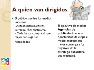A quien van dirigidos
 El público que lee los medios
impresos
- Acceso masivo, costos,
variedad, nivel educativo.
- Cada lector compra el que
mejor satisfaga sus
necesidades.
El ejecutivo de medios
Agencias de
publicidad tiene la
oportunidad de elegir el
medio impreso que
mejor convenga a los
objetivos de la
estrategia publicitaria
que ejecutará.
 