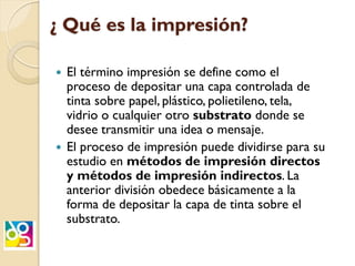 ¿ Qué es la impresión?
 El término impresión se define como el
proceso de depositar una capa controlada de
tinta sobre papel, plástico, polietileno, tela,
vidrio o cualquier otro substrato donde se
desee transmitir una idea o mensaje.
 El proceso de impresión puede dividirse para su
estudio en métodos de impresión directos
y métodos de impresión indirectos. La
anterior división obedece básicamente a la
forma de depositar la capa de tinta sobre el
substrato.
 