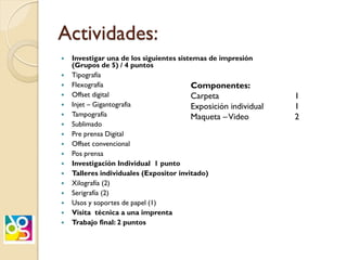 Actividades:
 Investigar una de los siguientes sistemas de impresión
(Grupos de 5) / 4 puntos
 Tipografía
 Flexografía
 Offset digital
 Injet – Gigantografia
 Tampografía
 Sublimado
 Pre prensa Digital
 Offset convencional
 Pos prensa
 Investigación Individual 1 punto
 Talleres individuales (Expositor invitado)
 Xilografía (2)
 Serigrafía (2)
 Usos y soportes de papel (1)
 Visita técnica a una imprenta
 Trabajo final: 2 puntos
Componentes:
Carpeta 1
Exposición individual 1
Maqueta –Video 2
 