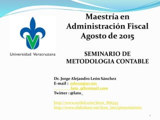 Dr. Jorge Alejandro León Sánchez
E-mail : joleon@uv.mx
lato_@hotmail.com
Twitter : @lato_
http://www.scribd.com/jleon_866353
http://www.slideshare.net/leon_lato/presentations
Maestría en
Administración Fiscal
Agosto de 2015
SEMINARIO DE
METODOLOGIA CONTABLE
1
 