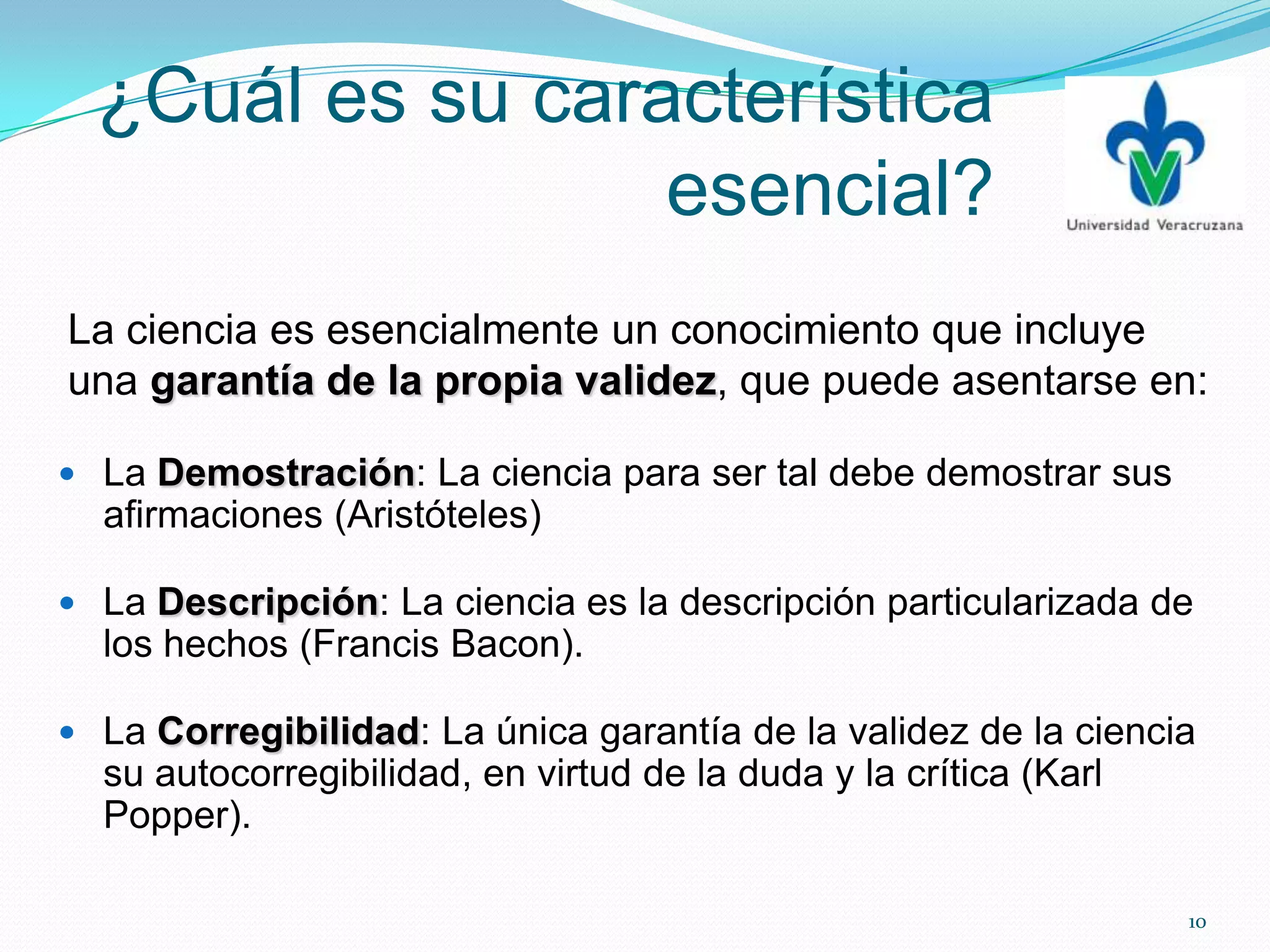 ¿Cuál es su característica
esencial?
 La Demostración: La ciencia para ser tal debe demostrar sus
afirmaciones (Aristóteles)
 La Descripción: La ciencia es la descripción particularizada de
los hechos (Francis Bacon).
 La Corregibilidad: La única garantía de la validez de la ciencia
su autocorregibilidad, en virtud de la duda y la crítica (Karl
Popper).
La ciencia es esencialmente un conocimiento que incluye
una garantía de la propia validez, que puede asentarse en:
10
 