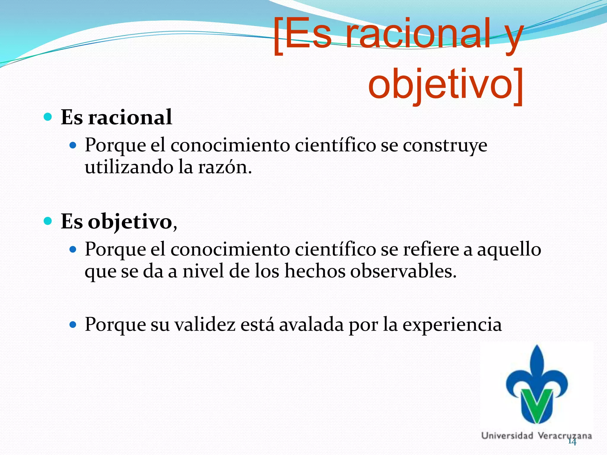 [Es racional y
objetivo]
 Es racional
 Porque el conocimiento científico se construye
utilizando la razón.
 Es objetivo,
 Porque el conocimiento científico se refiere a aquello
que se da a nivel de los hechos observables.
 Porque su validez está avalada por la experiencia
14
 