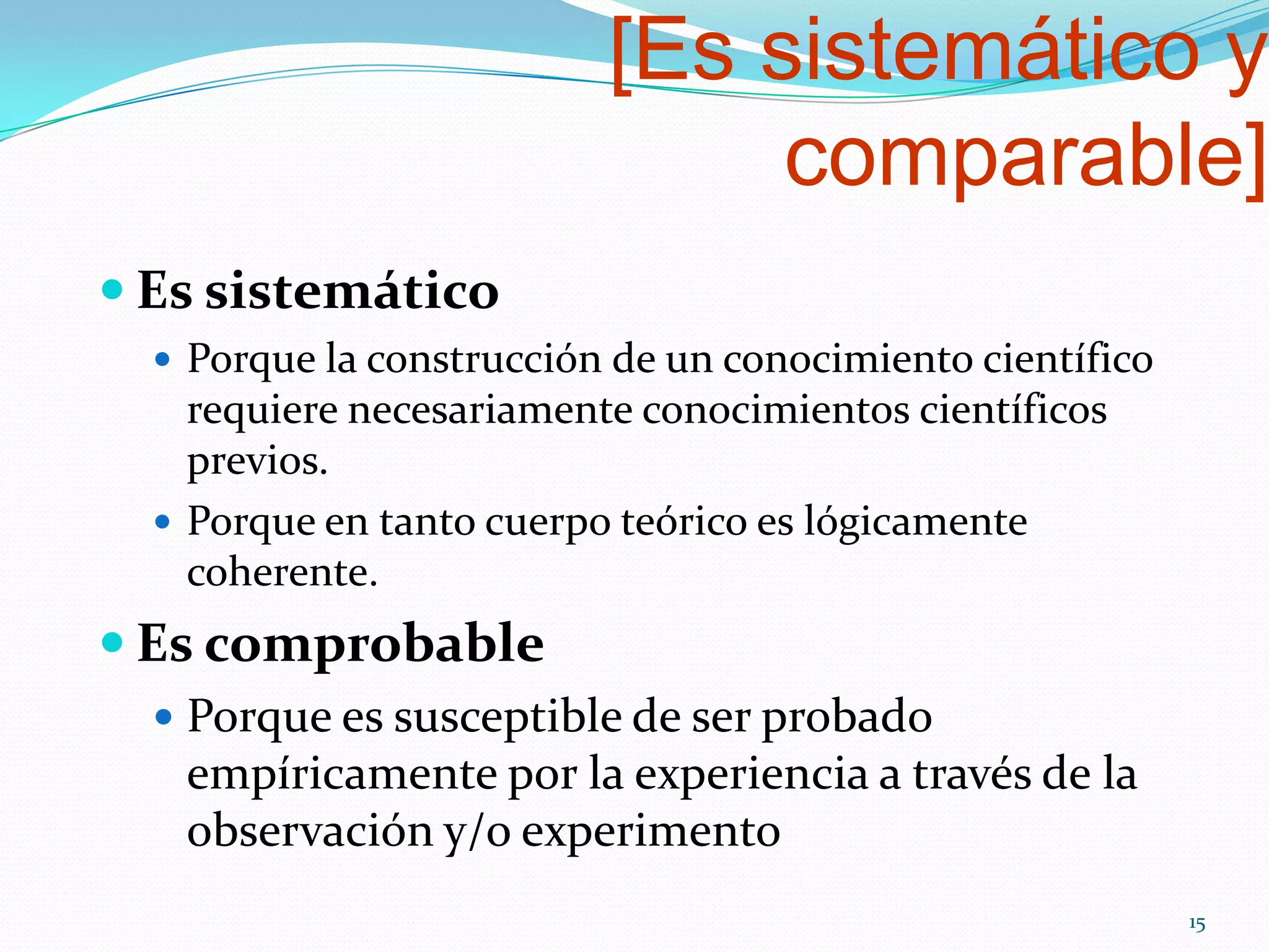 [Es sistemático y
comparable]
 Es sistemático
 Porque la construcción de un conocimiento científico
requiere necesariamente conocimientos científicos
previos.
 Porque en tanto cuerpo teórico es lógicamente
coherente.
 Es comprobable
 Porque es susceptible de ser probado
empíricamente por la experiencia a través de la
observación y/o experimento
15
 