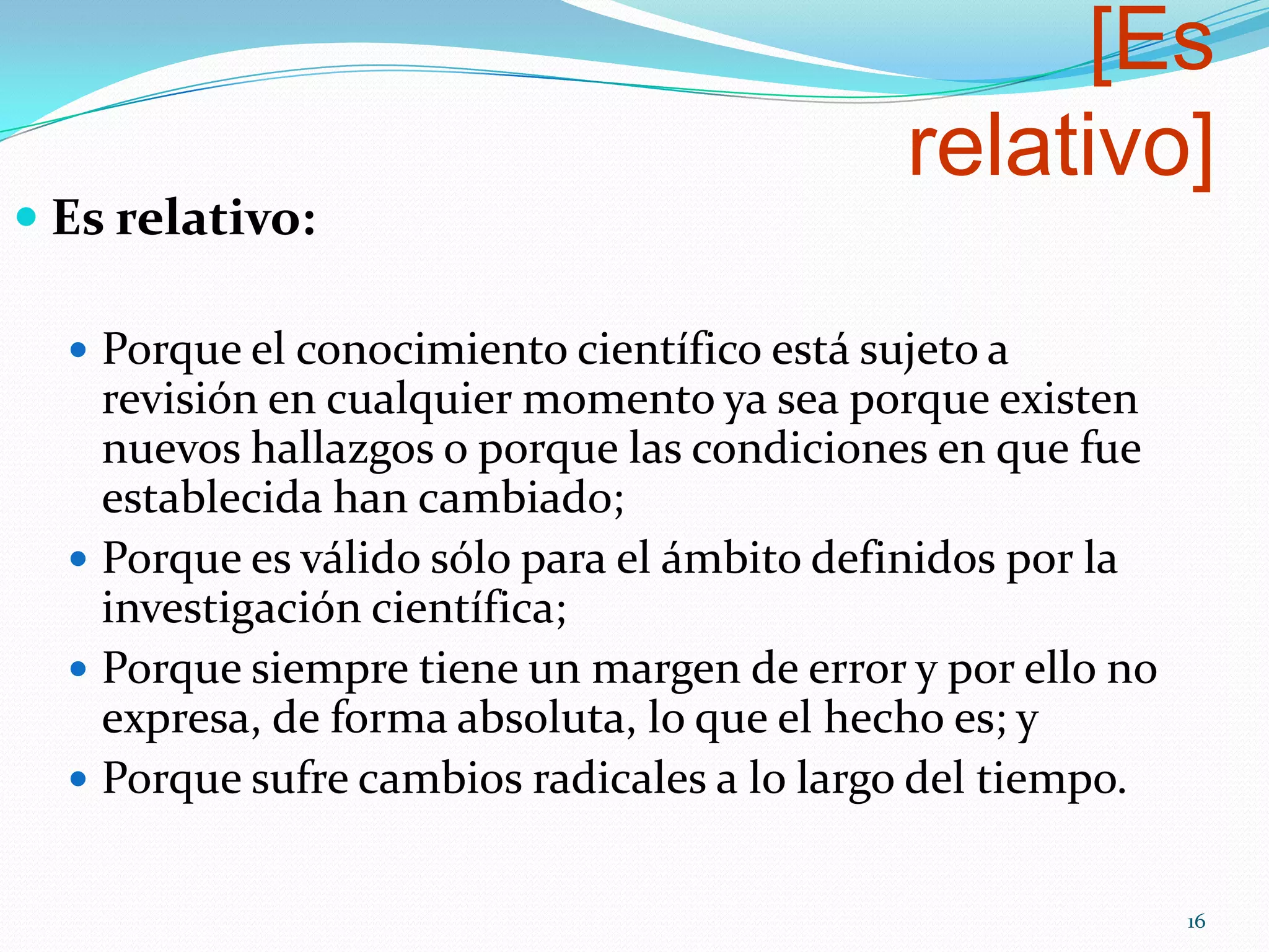 [Es
relativo]
 Es relativo:
 Porque el conocimiento científico está sujeto a
revisión en cualquier momento ya sea porque existen
nuevos hallazgos o porque las condiciones en que fue
establecida han cambiado;
 Porque es válido sólo para el ámbito definidos por la
investigación científica;
 Porque siempre tiene un margen de error y por ello no
expresa, de forma absoluta, lo que el hecho es; y
 Porque sufre cambios radicales a lo largo del tiempo.
16
 