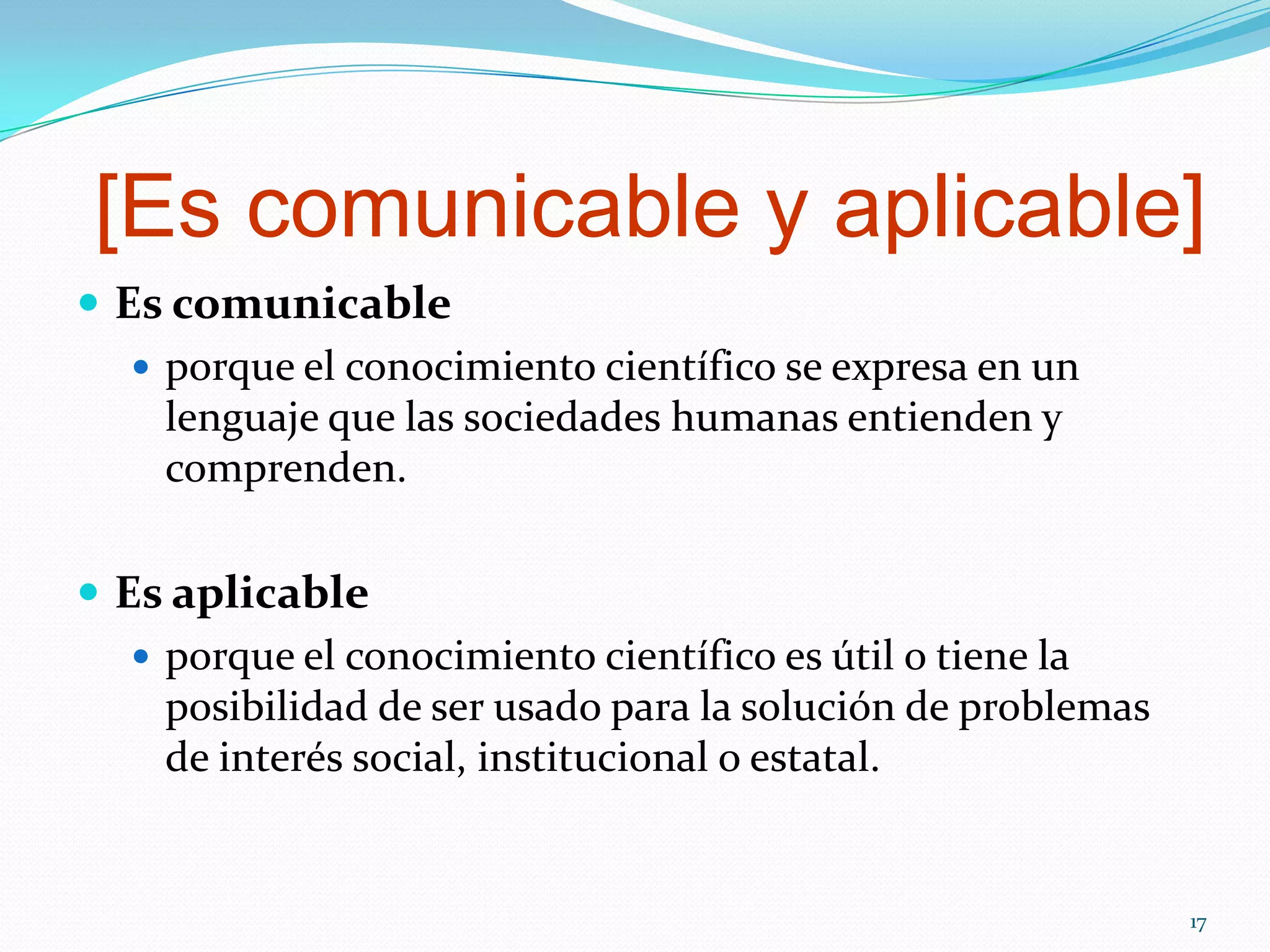 [Es comunicable y aplicable]
 Es comunicable
 porque el conocimiento científico se expresa en un
lenguaje que las sociedades humanas entienden y
comprenden.
 Es aplicable
 porque el conocimiento científico es útil o tiene la
posibilidad de ser usado para la solución de problemas
de interés social, institucional o estatal.
17
 