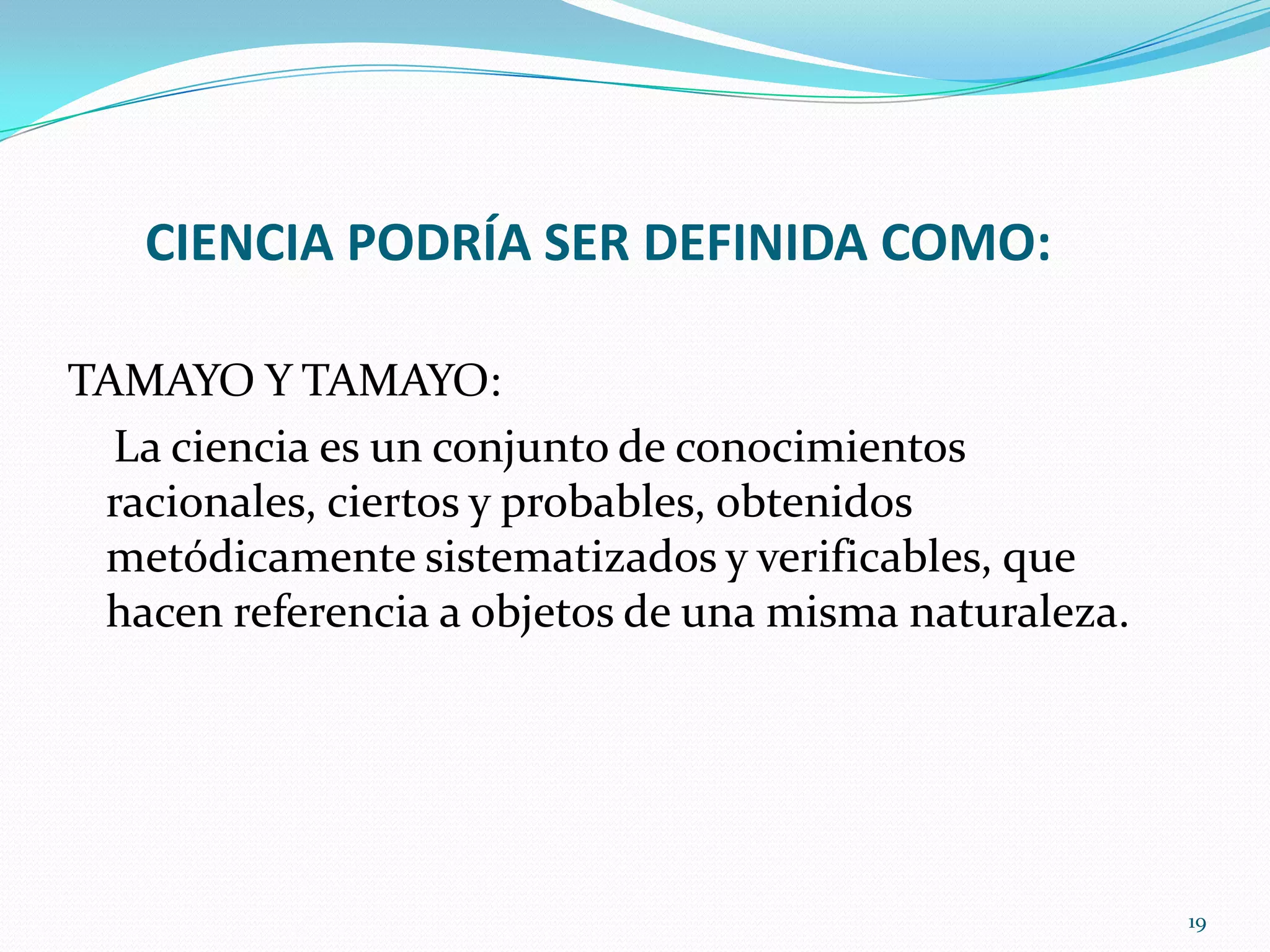CIENCIA PODRÍA SER DEFINIDA COMO:
TAMAYO Y TAMAYO:
La ciencia es un conjunto de conocimientos
racionales, ciertos y probables, obtenidos
metódicamente sistematizados y verificables, que
hacen referencia a objetos de una misma naturaleza.
19
 