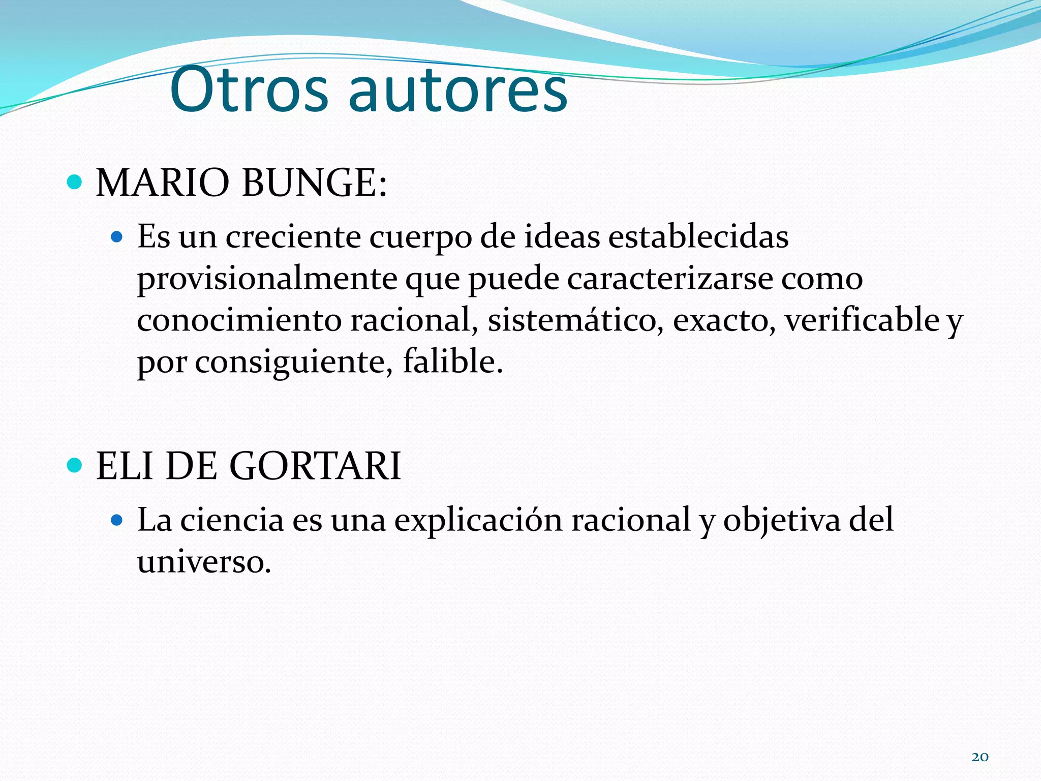 Otros autores
 MARIO BUNGE:
 Es un creciente cuerpo de ideas establecidas
provisionalmente que puede caracterizarse como
conocimiento racional, sistemático, exacto, verificable y
por consiguiente, falible.
 ELI DE GORTARI
 La ciencia es una explicación racional y objetiva del
universo.
20
 