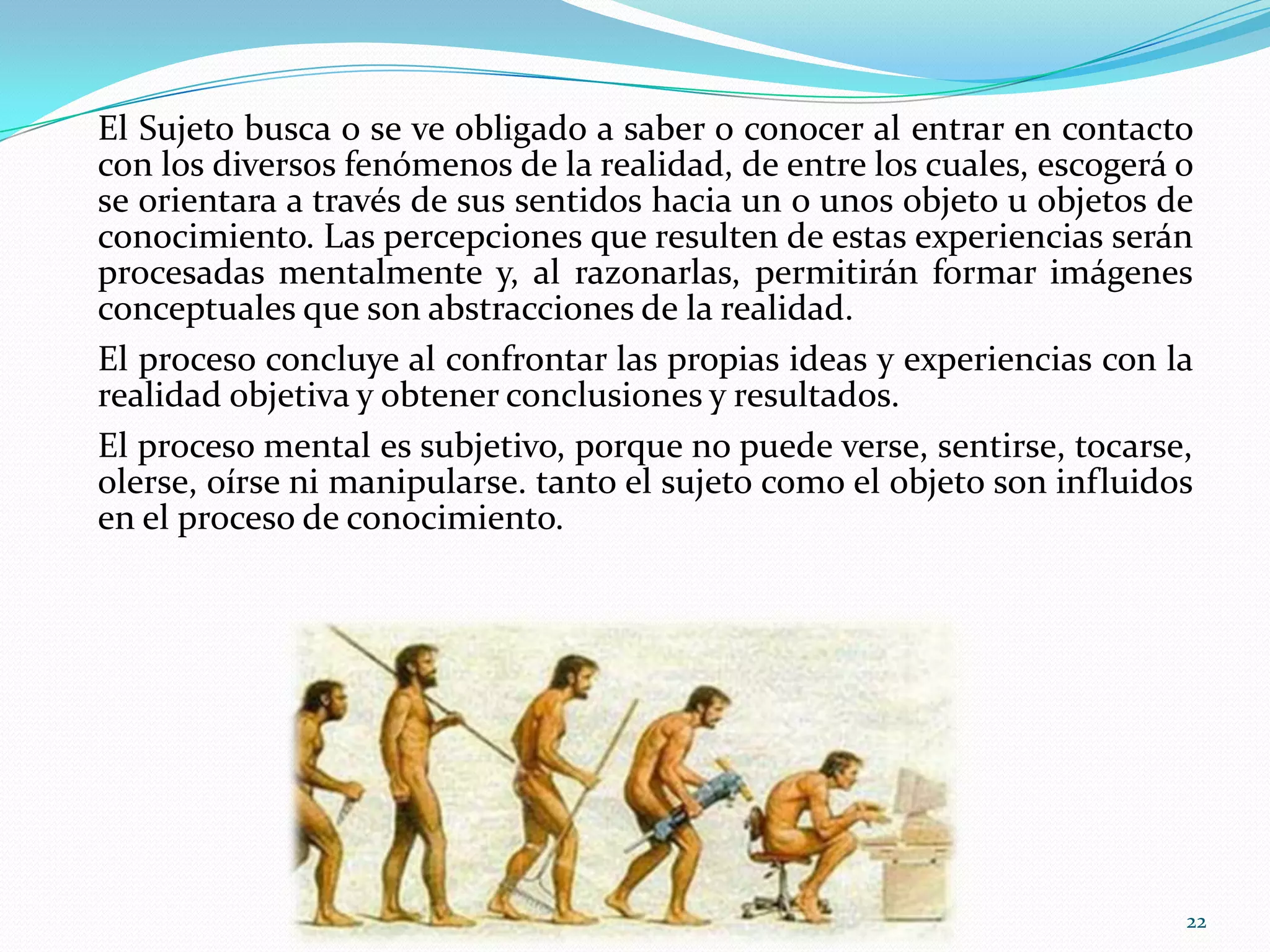 El Sujeto busca o se ve obligado a saber o conocer al entrar en contacto
con los diversos fenómenos de la realidad, de entre los cuales, escogerá o
se orientara a través de sus sentidos hacia un o unos objeto u objetos de
conocimiento. Las percepciones que resulten de estas experiencias serán
procesadas mentalmente y, al razonarlas, permitirán formar imágenes
conceptuales que son abstracciones de la realidad.
El proceso concluye al confrontar las propias ideas y experiencias con la
realidad objetiva y obtener conclusiones y resultados.
El proceso mental es subjetivo, porque no puede verse, sentirse, tocarse,
olerse, oírse ni manipularse. tanto el sujeto como el objeto son influidos
en el proceso de conocimiento.
22
 