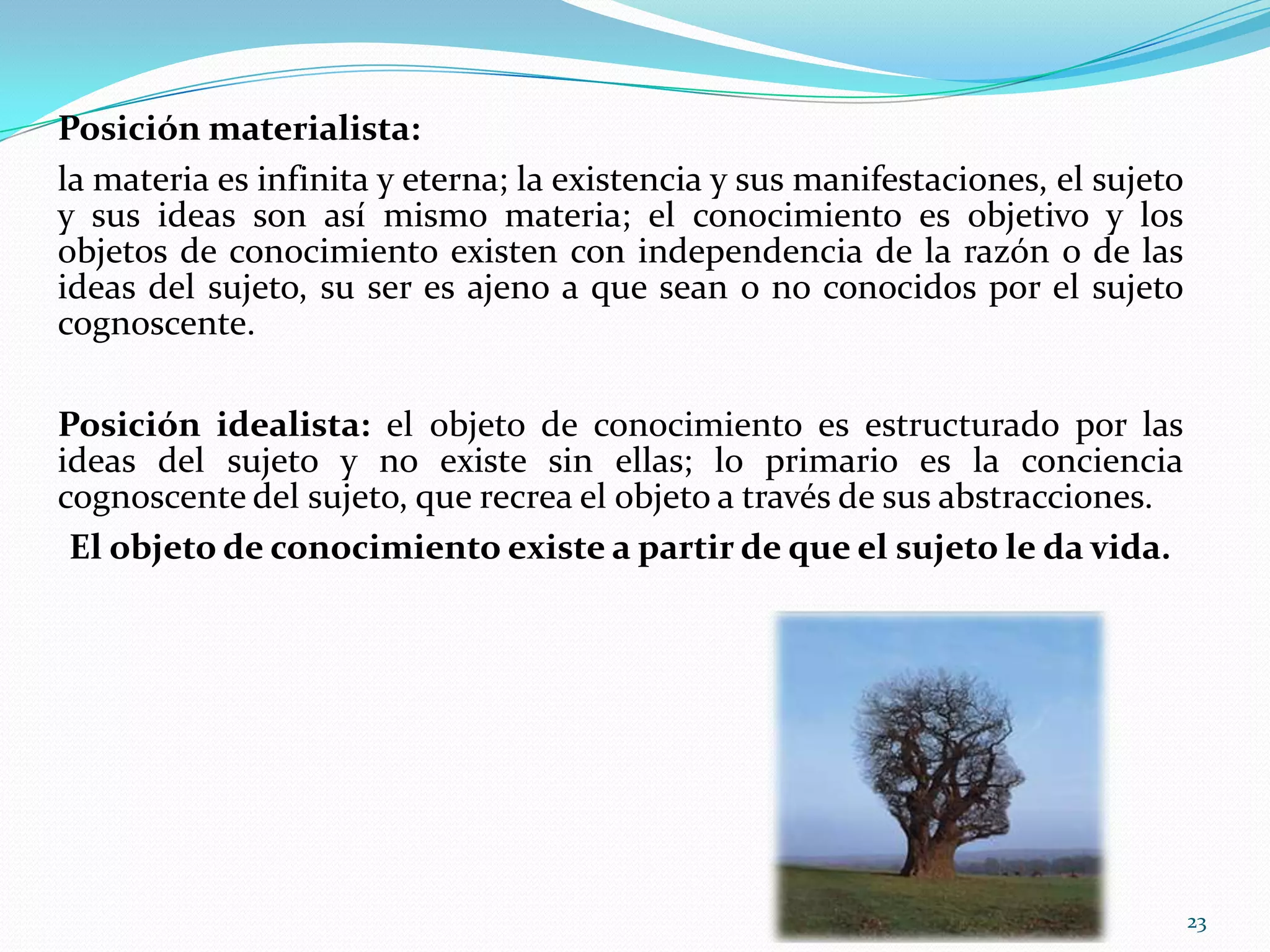 Posición materialista:
la materia es infinita y eterna; la existencia y sus manifestaciones, el sujeto
y sus ideas son así mismo materia; el conocimiento es objetivo y los
objetos de conocimiento existen con independencia de la razón o de las
ideas del sujeto, su ser es ajeno a que sean o no conocidos por el sujeto
cognoscente.
Posición idealista: el objeto de conocimiento es estructurado por las
ideas del sujeto y no existe sin ellas; lo primario es la conciencia
cognoscente del sujeto, que recrea el objeto a través de sus abstracciones.
El objeto de conocimiento existe a partir de que el sujeto le da vida.
23
 
