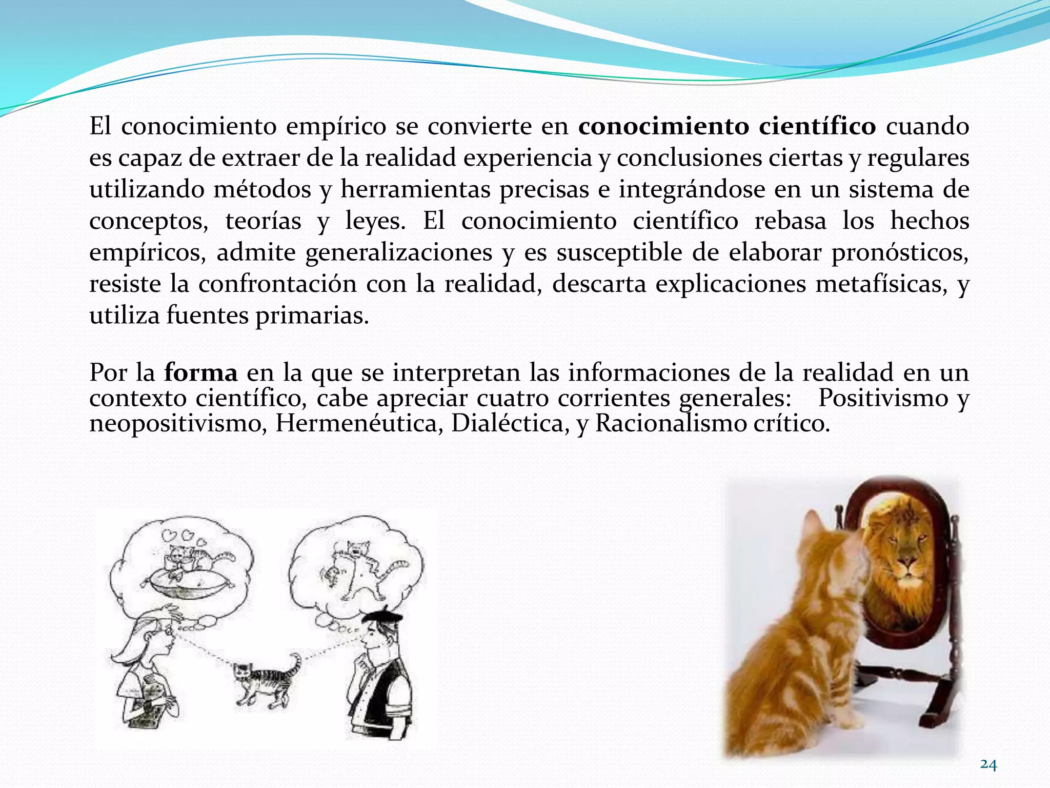 El conocimiento empírico se convierte en conocimiento científico cuando
es capaz de extraer de la realidad experiencia y conclusiones ciertas y regulares
utilizando métodos y herramientas precisas e integrándose en un sistema de
conceptos, teorías y leyes. El conocimiento científico rebasa los hechos
empíricos, admite generalizaciones y es susceptible de elaborar pronósticos,
resiste la confrontación con la realidad, descarta explicaciones metafísicas, y
utiliza fuentes primarias.
Por la forma en la que se interpretan las informaciones de la realidad en un
contexto científico, cabe apreciar cuatro corrientes generales: Positivismo y
neopositivismo, Hermenéutica, Dialéctica, y Racionalismo crítico.
24
 