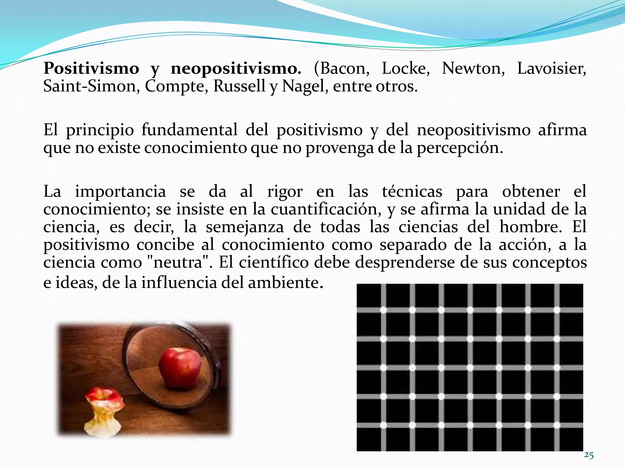 Positivismo y neopositivismo. (Bacon, Locke, Newton, Lavoisier,
Saint-Simon, Compte, Russell y Nagel, entre otros.
El principio fundamental del positivismo y del neopositivismo afirma
que no existe conocimiento que no provenga de la percepción.
La importancia se da al rigor en las técnicas para obtener el
conocimiento; se insiste en la cuantificación, y se afirma la unidad de la
ciencia, es decir, la semejanza de todas las ciencias del hombre. El
positivismo concibe al conocimiento como separado de la acción, a la
ciencia como "neutra". El científico debe desprenderse de sus conceptos
e ideas, de la influencia del ambiente.
25
 