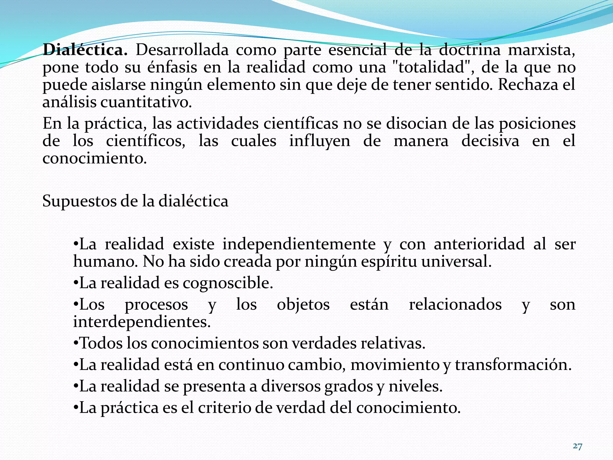 Dialéctica. Desarrollada como parte esencial de la doctrina marxista,
pone todo su énfasis en la realidad como una "totalidad", de la que no
puede aislarse ningún elemento sin que deje de tener sentido. Rechaza el
análisis cuantitativo.
En la práctica, las actividades científicas no se disocian de las posiciones
de los científicos, las cuales influyen de manera decisiva en el
conocimiento.
Supuestos de la dialéctica
•La realidad existe independientemente y con anterioridad al ser
humano. No ha sido creada por ningún espíritu universal.
•La realidad es cognoscible.
•Los procesos y los objetos están relacionados y son
interdependientes.
•Todos los conocimientos son verdades relativas.
•La realidad está en continuo cambio, movimiento y transformación.
•La realidad se presenta a diversos grados y niveles.
•La práctica es el criterio de verdad del conocimiento.
27
 