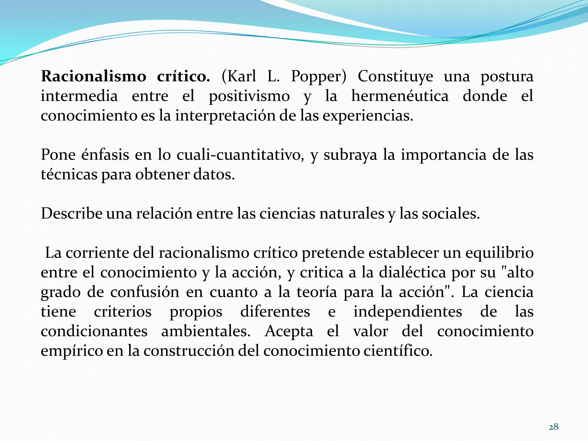 Racionalismo crítico. (Karl L. Popper) Constituye una postura
intermedia entre el positivismo y la hermenéutica donde el
conocimiento es la interpretación de las experiencias.
Pone énfasis en lo cuali-cuantitativo, y subraya la importancia de las
técnicas para obtener datos.
Describe una relación entre las ciencias naturales y las sociales.
La corriente del racionalismo crítico pretende establecer un equilibrio
entre el conocimiento y la acción, y critica a la dialéctica por su "alto
grado de confusión en cuanto a la teoría para la acción". La ciencia
tiene criterios propios diferentes e independientes de las
condicionantes ambientales. Acepta el valor del conocimiento
empírico en la construcción del conocimiento científico.
28
 