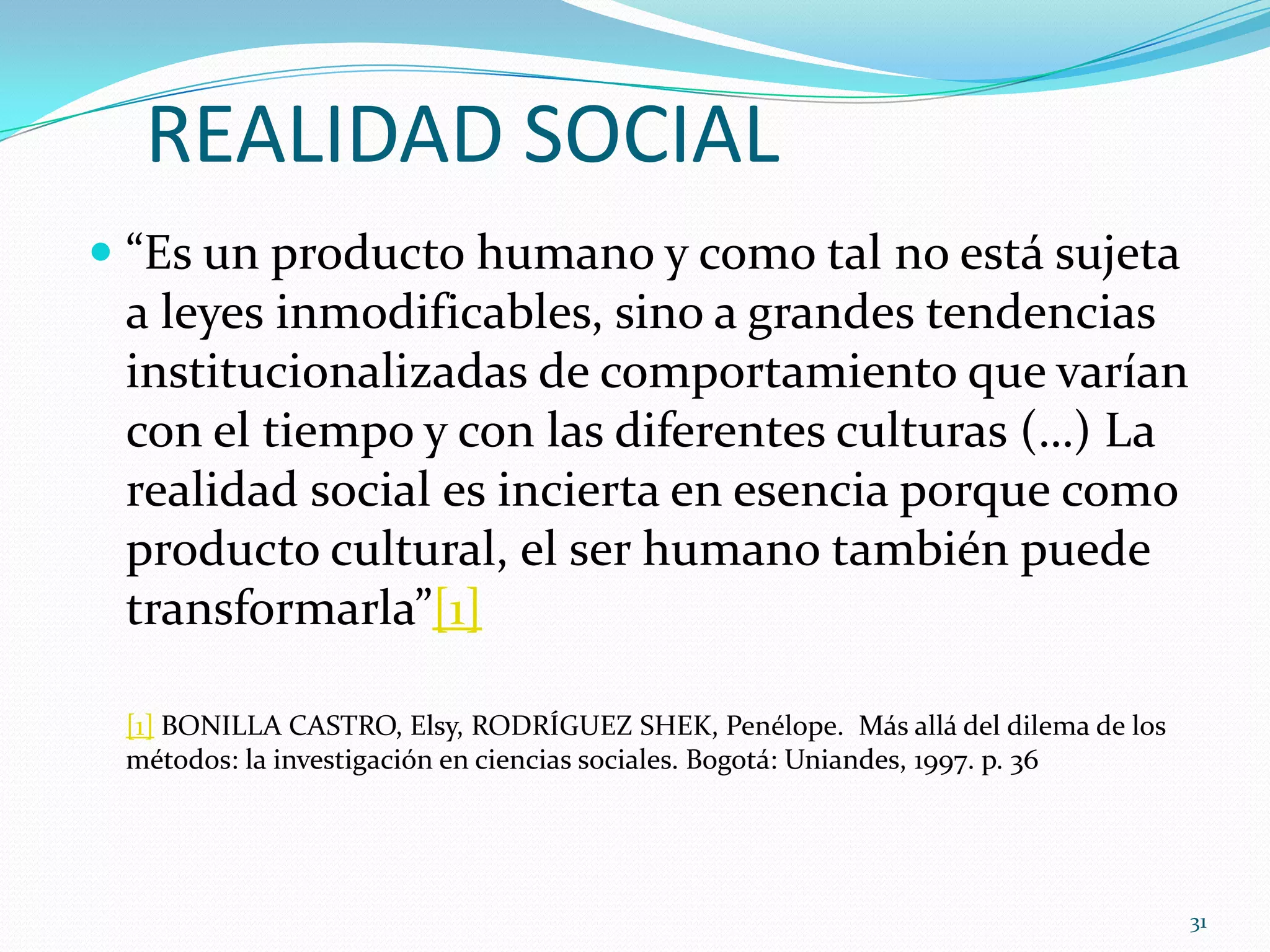REALIDAD SOCIAL
 “Es un producto humano y como tal no está sujeta
a leyes inmodificables, sino a grandes tendencias
institucionalizadas de comportamiento que varían
con el tiempo y con las diferentes culturas (…) La
realidad social es incierta en esencia porque como
producto cultural, el ser humano también puede
transformarla”[1]
[1] BONILLA CASTRO, Elsy, RODRÍGUEZ SHEK, Penélope. Más allá del dilema de los
métodos: la investigación en ciencias sociales. Bogotá: Uniandes, 1997. p. 36
31
 