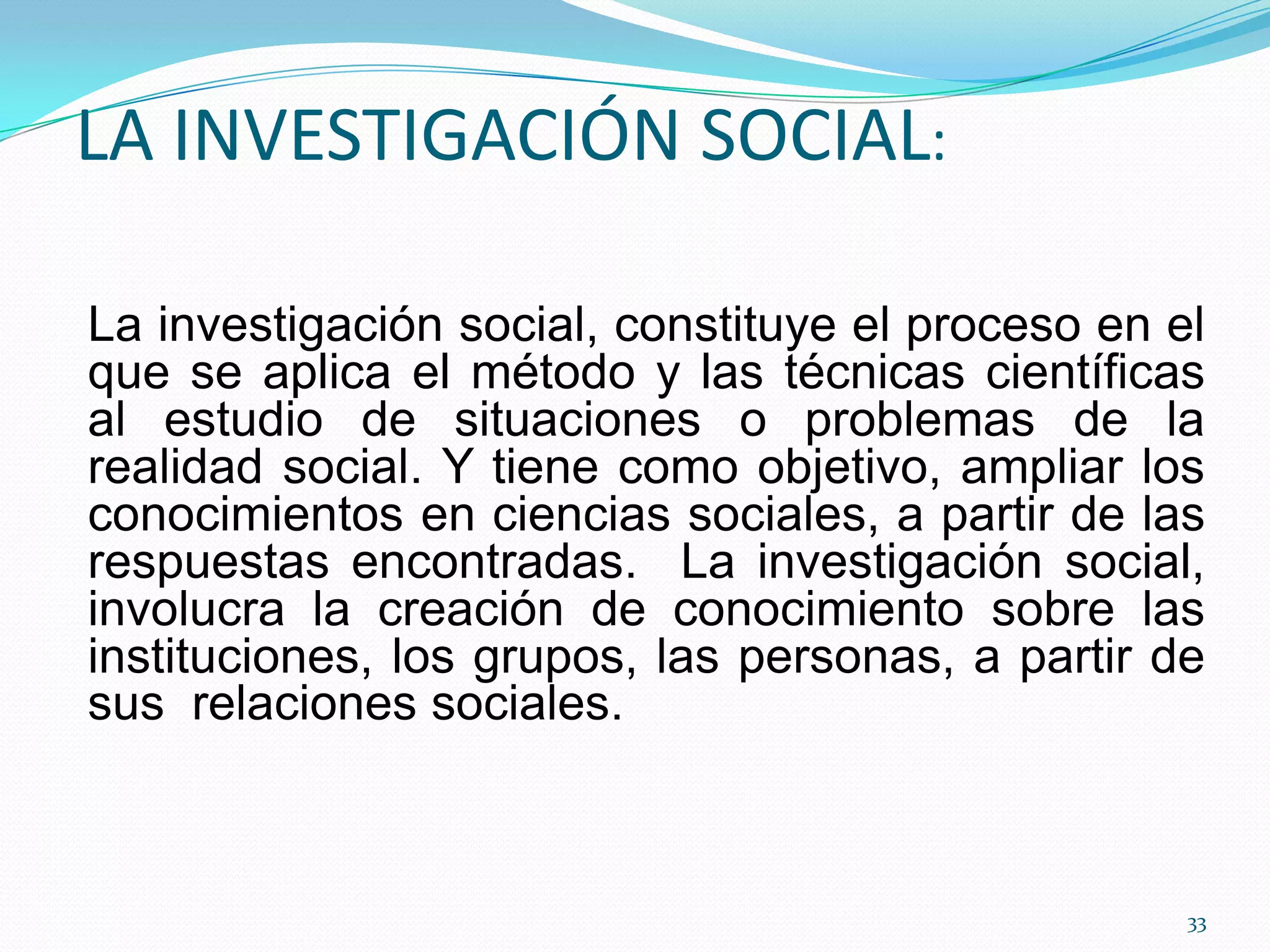LA INVESTIGACIÓN SOCIAL:
La investigación social, constituye el proceso en el
que se aplica el método y las técnicas científicas
al estudio de situaciones o problemas de la
realidad social. Y tiene como objetivo, ampliar los
conocimientos en ciencias sociales, a partir de las
respuestas encontradas. La investigación social,
involucra la creación de conocimiento sobre las
instituciones, los grupos, las personas, a partir de
sus relaciones sociales.
33
 