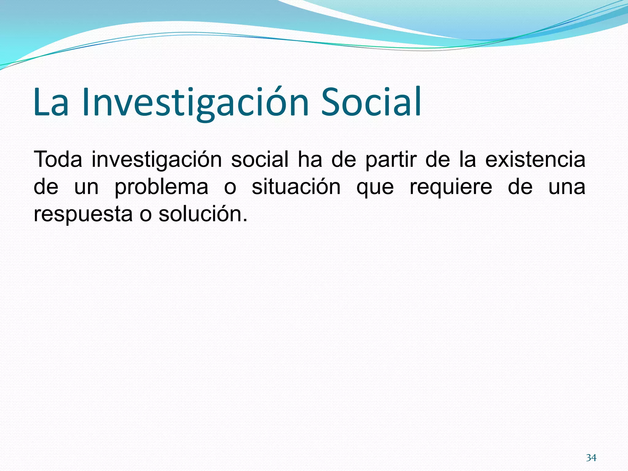 La Investigación Social
Toda investigación social ha de partir de la existencia
de un problema o situación que requiere de una
respuesta o solución.
34
 