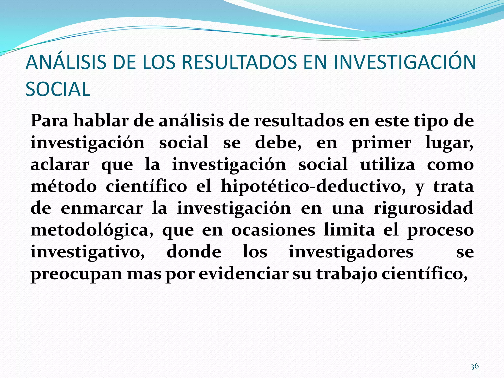 ANÁLISIS DE LOS RESULTADOS EN INVESTIGACIÓN
SOCIAL
Para hablar de análisis de resultados en este tipo de
investigación social se debe, en primer lugar,
aclarar que la investigación social utiliza como
método científico el hipotético-deductivo, y trata
de enmarcar la investigación en una rigurosidad
metodológica, que en ocasiones limita el proceso
investigativo, donde los investigadores se
preocupan mas por evidenciar su trabajo científico,
36
 