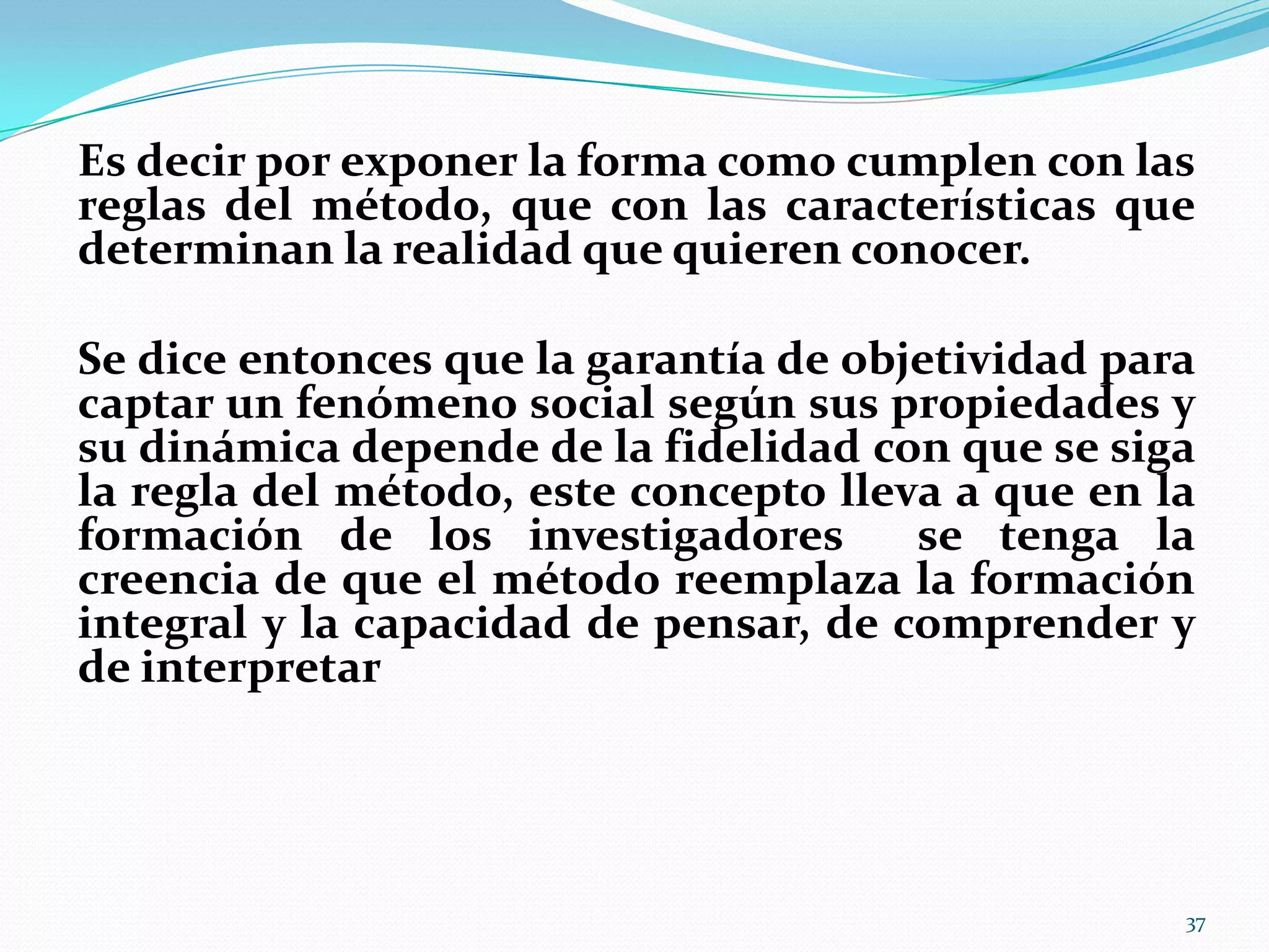 Es decir por exponer la forma como cumplen con las
reglas del método, que con las características que
determinan la realidad que quieren conocer.
Se dice entonces que la garantía de objetividad para
captar un fenómeno social según sus propiedades y
su dinámica depende de la fidelidad con que se siga
la regla del método, este concepto lleva a que en la
formación de los investigadores se tenga la
creencia de que el método reemplaza la formación
integral y la capacidad de pensar, de comprender y
de interpretar
37
 
