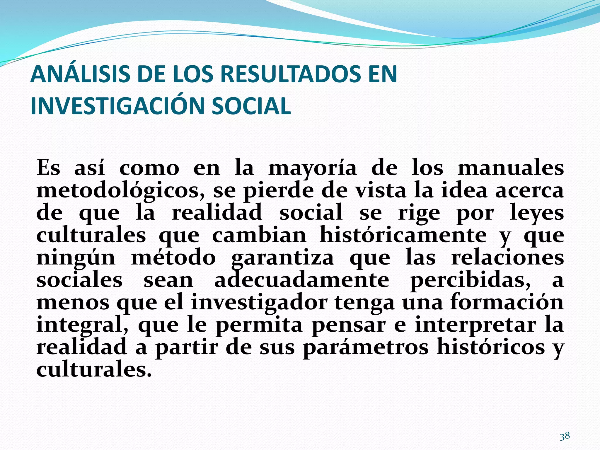 ANÁLISIS DE LOS RESULTADOS EN
INVESTIGACIÓN SOCIAL
Es así como en la mayoría de los manuales
metodológicos, se pierde de vista la idea acerca
de que la realidad social se rige por leyes
culturales que cambian históricamente y que
ningún método garantiza que las relaciones
sociales sean adecuadamente percibidas, a
menos que el investigador tenga una formación
integral, que le permita pensar e interpretar la
realidad a partir de sus parámetros históricos y
culturales.
38
 