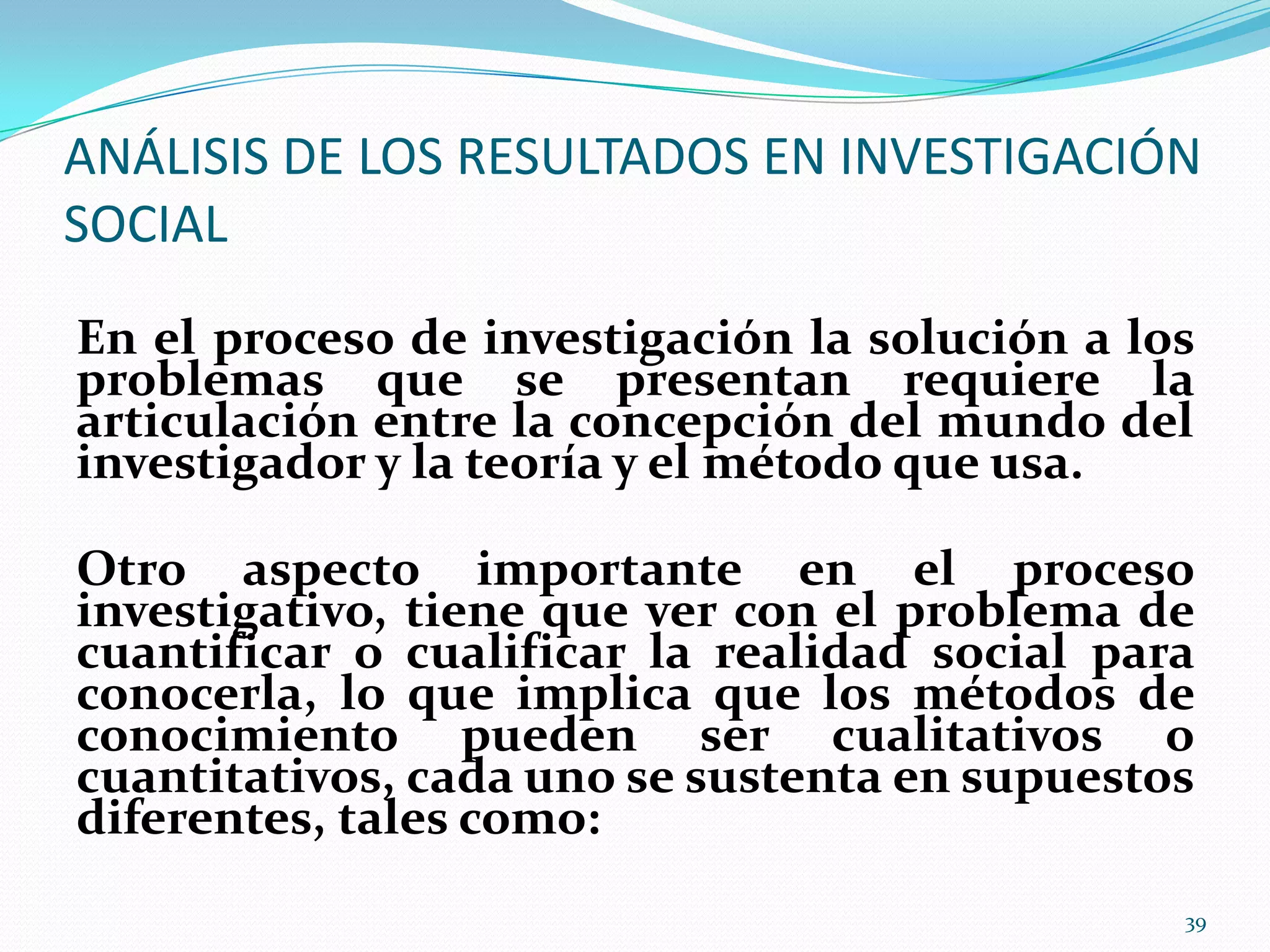 ANÁLISIS DE LOS RESULTADOS EN INVESTIGACIÓN
SOCIAL
En el proceso de investigación la solución a los
problemas que se presentan requiere la
articulación entre la concepción del mundo del
investigador y la teoría y el método que usa.
Otro aspecto importante en el proceso
investigativo, tiene que ver con el problema de
cuantificar o cualificar la realidad social para
conocerla, lo que implica que los métodos de
conocimiento pueden ser cualitativos o
cuantitativos, cada uno se sustenta en supuestos
diferentes, tales como:
39
 