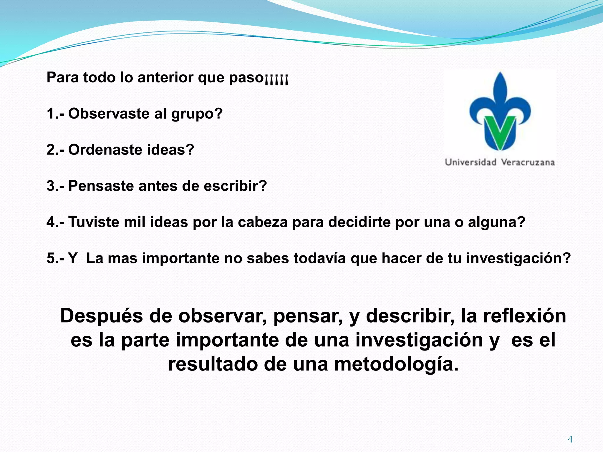 Para todo lo anterior que paso¡¡¡¡¡
1.- Observaste al grupo?
2.- Ordenaste ideas?
3.- Pensaste antes de escribir?
4.- Tuviste mil ideas por la cabeza para decidirte por una o alguna?
5.- Y La mas importante no sabes todavía que hacer de tu investigación?
Después de observar, pensar, y describir, la reflexión
es la parte importante de una investigación y es el
resultado de una metodología.
4
 