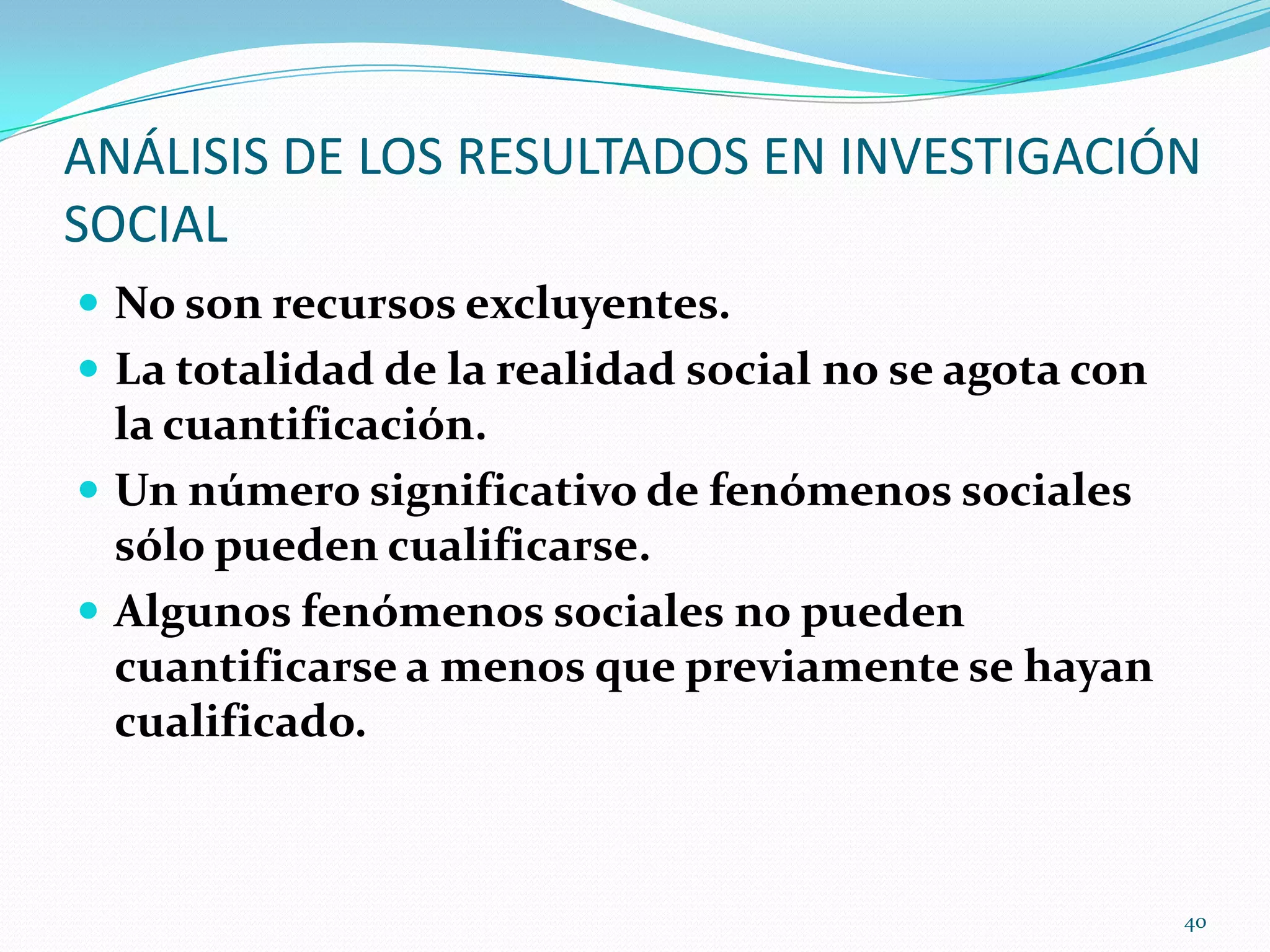 ANÁLISIS DE LOS RESULTADOS EN INVESTIGACIÓN
SOCIAL
 No son recursos excluyentes.
 La totalidad de la realidad social no se agota con
la cuantificación.
 Un número significativo de fenómenos sociales
sólo pueden cualificarse.
 Algunos fenómenos sociales no pueden
cuantificarse a menos que previamente se hayan
cualificado.
40
 