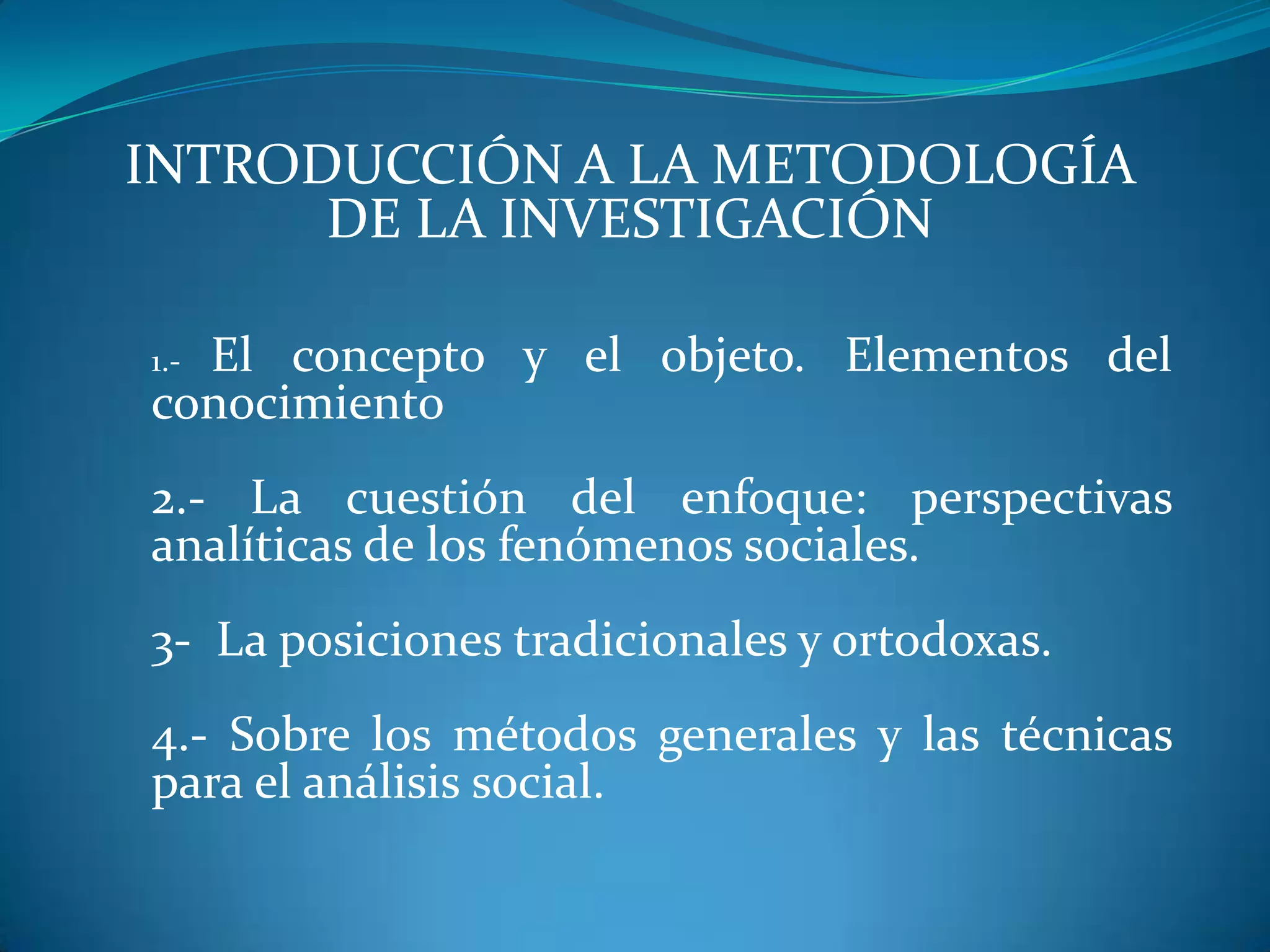 INTRODUCCIÓN A LA METODOLOGÍA
DE LA INVESTIGACIÓN
1.- El concepto y el objeto. Elementos del
conocimiento
2.- La cuestión del enfoque: perspectivas
analíticas de los fenómenos sociales.
3- La posiciones tradicionales y ortodoxas.
4.- Sobre los métodos generales y las técnicas
para el análisis social.
 