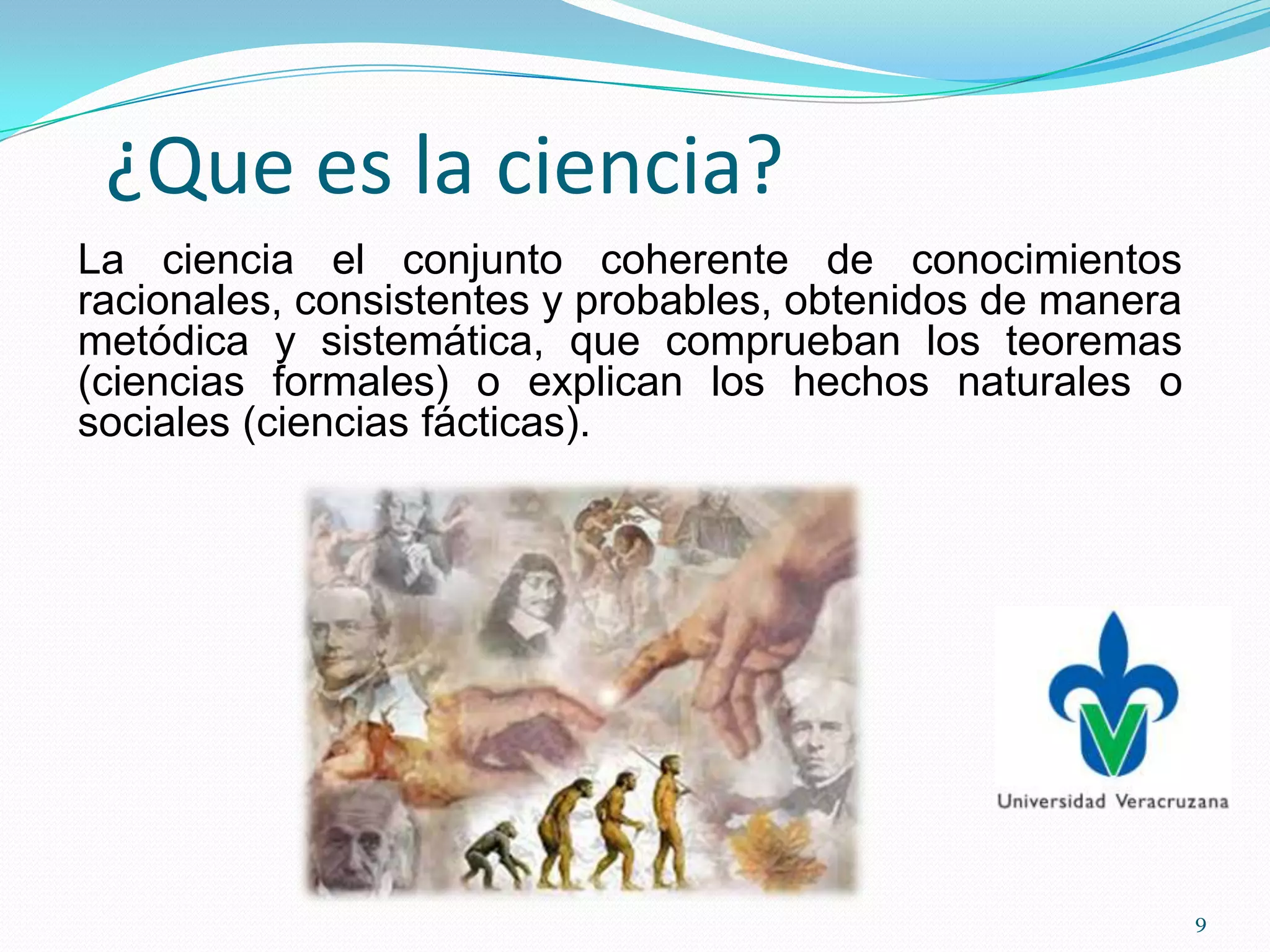 ¿Que es la ciencia?
La ciencia el conjunto coherente de conocimientos
racionales, consistentes y probables, obtenidos de manera
metódica y sistemática, que comprueban los teoremas
(ciencias formales) o explican los hechos naturales o
sociales (ciencias fácticas).
9
 
