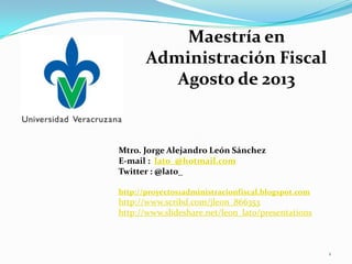 Mtro. Jorge Alejandro León Sánchez
E-mail : lato_@hotmail.com
Twitter : @lato_
http://proyectos1administracionfiscal.blogspot.com
http://www.scribd.com/jleon_866353
http://www.slideshare.net/leon_lato/presentations
Maestría en
Administración Fiscal
Agosto de 2013
1
 