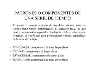 PATRONES O COMPONENTES DE
UNA SERIE DE TIEMPO
• El patrón o comportamiento de los datos en una serie de
tiempo tiene varios componentes. El supuesto usual es que
cuatro componentes separados: tendencia, cíclico, estacional e
irregular, se combinen para proporcionar valores específicos
de la serie de tiempo.
• TENDENCIA: componente de muy largo plazo
• CICLICO: componente de largo plazo
• ESTACIONAL: componente de corto plazo
• IRREGULAR: componente de muy corto plazo
 