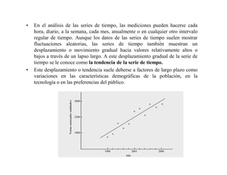 • En el análisis de las series de tiempo, las mediciones pueden hacerse cada
hora, diario, a la semana, cada mes, anualmente o en cualquier otro intervalo
regular de tiempo. Aunque los datos de las series de tiempo suelen mostrar
fluctuaciones aleatorias, las series de tiempo también muestran un
desplazamiento o movimiento gradual hacia valores relativamente altos o
bajos a través de un lapso largo. A este desplazamiento gradual de la serie de
tiempo se le conoce como la tendencia de la serie de tiempo.
• Este desplazamiento o tendencia suele deberse a factores de largo plazo como
variaciones en las características demográficas de la población, en la
tecnología o en las preferencias del público.
 