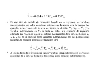 • En otro tipo de modelo de pronóstico basado en la regresión, las variables
independientes son todos los valores anteriores de la misma serie de tiempo. Por
ejemplo, si los valores de la serie de tiempo se denotan Y1, Y2, ..., Yn, y la
variable independiente es Yt, se trata de hallar una ecuación de regresión
estimada que relacione Yt con los valores más recientes de la serie de tiempo Yt-
1, Yt-2, etc. Si se emplean como variables independientes los tres periodos más
recientes, la ecuación estimada de regresión será
• A los modelos de regresión que tienen variables independientes con los valores
anteriores de la serie de tiempo se les conoce como modelos autorregresivos.
t
t
t X
X
Y 2
1 35
.
0
03
.
0
014
.
0
3
4
2
3
1
2
1 t
t
t
t Y
Y
Y
Y
 