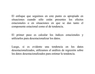 El enfoque que seguimos en este punto es apropiado en
situaciones cuando sólo están presentes los efectos
estacionales o en situaciones en que se dan tanto el
componente estacional como el de tendencia.
El primer paso es calcular los índices estacionales y
utilizarlos para desestacionalizar los datos.
Luego, si es evidente una tendencia en los datos
desestacionalizados, utilizamos el análisis de regresión sobre
los datos desestacionalizados para estimar la tendencia.
 