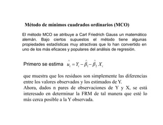 El método MCO se atribuye a Carl Friedrich Gauss un matemático
alemán. Bajo ciertos supuestos el método tiene algunas
propiedades estadísticas muy atractivas que lo han convertido en
uno de los más eficaces y populares del análisis de regresión.
Método de mínimos cuadrados ordinarios (MCO)
Primero se estima
que muestra que los residuos son simplemente las diferencias
entre los valores observados y los estimados de Y.
Ahora, dados n pares de observaciones de Y y X, se está
interesado en determinar la FRM de tal manera que esté lo
más cerca posible a la Y observada.
i
i
i X
Y
u 2
1
 
